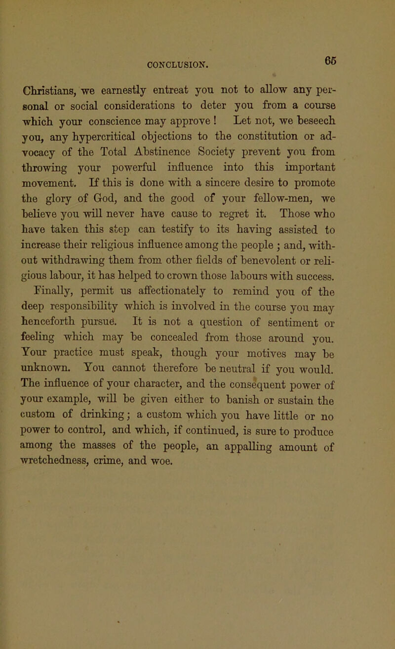 CONCLUSION. Christians, we earnestly entreat you not to allow any per- sonal or social considerations to deter you from a course which your conscience may approve ! Let not, we beseech you, any hypercritical objections to the constitution or ad- vocacy of the Total Abstinence Society prevent you from throwing your powerful influence into this important movement. If this is done with a sincere desire to promote the glory of God, and the good of your fellow-men, we believe you will never have cause to regret it. Those who have taken this step can testify to its having assisted to increase their religious influence among the people ; and, with- out withdrawing them from other fields of benevolent or reli- gious labour, it has helped to crown those labours with success. Finally, permit us affectionately to remind you of the deep responsibility which is involved in the course you may henceforth pursue. It is not a question of sentiment or feeling which may be concealed from those around you. Your practice must speak, though your motives may be unknown. You cannot therefore be neutral if you would. The influence of your character, and the consequent power of your example, will be given either to banish or sustain the custom of drinking; a custom which you have little or no power to control, and which, if continued, is sure to produce among the masses of the people, an appalling amount of wretchedness, crime, and woe.