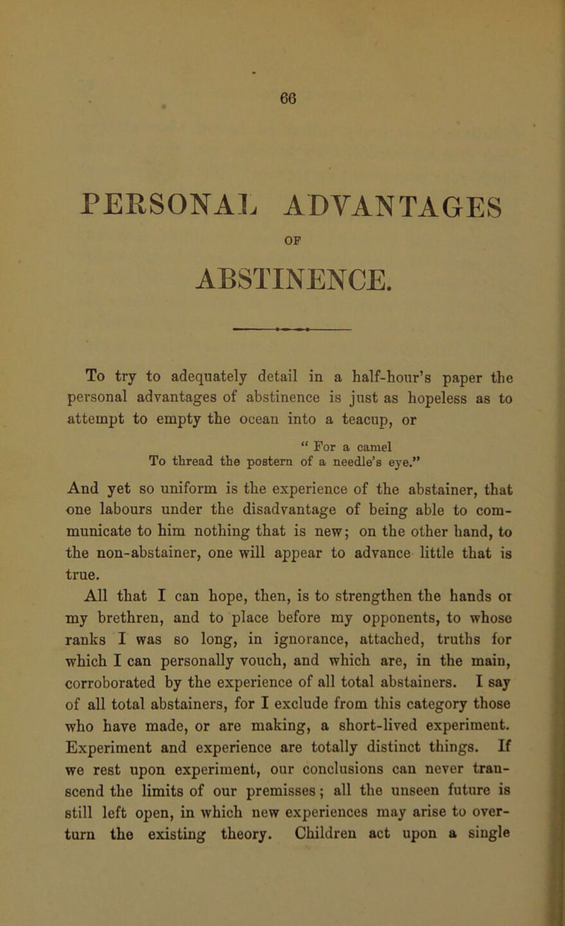 PERSONAL ADVANTAGES OF ABSTINENCE. To try to adequately detail in a half-hour’s paper the personal advantages of abstinence is just as hopeless as to attempt to empty the ocean into a teacup, or “ For a camel To thread the postern of a needle’s eye.” And yet so uniform is the experience of the abstainer, that one labours under the disadvantage of being able to com- municate to him nothing that is new; on the other hand, to the non-abstainer, one will appear to advance little that is true. All that I can hope, then, is to strengthen the hands or my brethren, and to place before my opponents, to whose ranks I was so long, in ignorance, attached, truths for which I can personally vouch, and which are, in the main, corroborated by the experience of all total abstainers. I say of all total abstainers, for I exclude from this category those who have made, or are making, a short-lived experiment. Experiment and experience are totally distinct things. If we rest upon experiment, our conclusions can never tran- scend the limits of our premisses; all the unseen future is still left open, in which new experiences may arise to over- turn the existing theory. Children act upon a single