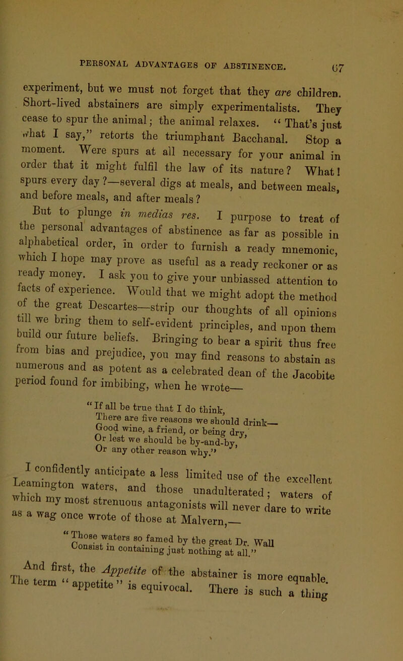 experiment, but we must not forget that they are children. Short-lived abstainers are simply experimentalists. They cease to spur the animal; the animal relaxes. “ That’s just rfhat I say,” retorts the triumphant Bacchanal. Stop a moment. Were spurs at all necessary for your animal in order that it might fulfil the law of its nature? What! spurs every day ?-several digs at meals, and between meals, and before meals, and after meals ? But to plunge in mediae res. I purpose to treat of e personal advantages of abstinence as far as possible in alphabetical order, in order to furnish a ready mnemonic, w ich I hope may prove as useful as a ready reckoner or as ready money.. I ask you to give your unbiassed attention to acts of experience. Would that we might adopt the method o the great Descartes-strip our thoughts of all opinions b' r 7? thTu°/eIf’eyident princiPles> and upon them build our future beliefs. Bringing to bear a spirit thus free from bias and prejudice, you may find reasons to abstain as neTdT ! aS P7nt aS  Celebrated dean of the Jacobite p nod found for imbibing, when he wrote “ If all be true that I do think, There are five reasons we should drink— l^ood wine, a friend, or being dry Or lest we should be by-and-by, Or any other reason why.9* I confidently anticipate a less limited nse of the excellent Leam.„gton ™ters, and those nnadnlterated; wate ” >*ch my most strenuons antagonists will never dare to write as a wag once wrote of those at Malvern,- “ Those waters so famed by the great Dr Wall Consist in containing just nothing at all.” And first, the Appetite of the abstainer is more equable Ihe term appetite » is e,nivocal. There is such 7 tl,“g