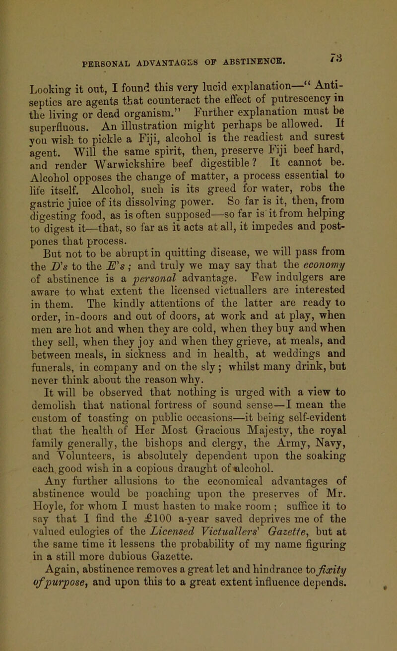 Looking it out, I found this very lucid explanation—“ Anti- septics are agents that counteract the effect of putrescency in the living or dead organism.” Further explanation must be superfluous. An illustration might perhaps be allowed. If you wish to pickle a Fiji, alcohol is the readiest and surest agent. Will the same spirit, then, preserve Fiji beef hard, and render Warwickshire beef digestible ? It cannot be. Alcohol opposes the change of matter, a process essential to life itself. Alcohol, such is its greed for water, robs the gastric juice of its dissolving power. So far is it, then, from digesting food, as is often supposed—so far is it from helping to digest it—that, so far as it acts at all, it impedes and post- pones that process. But not to be abrupt in quitting disease, we will pass from the D's to the L's; and truly we may say that the economy of abstinence is a personal advantage. Few indulgers are aware to what extent the licensed victuallers are interested in them. The kindly attentions of the latter are ready to order, in-doors and out of doors, at work and at play, when men are hot and when they are cold, when they buy and when they sell, when they joy and when they grieve, at meals, and between meals, in sickness and in health, at weddings and funerals, in company and on the sly ; whilst many drink, but never think about the reason why. It will be observed that nothing is urged with a view to demolish that national fortress of sound sense—I mean the custom of toasting on public occasions—it being self-evident that the health of Her Most Gracious Majesty, the royal family generally, the bishops and clergy, the Army, Navy, and Volunteers, is absolutely dependent upon the soaking each, good wish in a copious draught of alcohol. Any further allusions to the economical advantages of abstinence would be poaching upon the preserves of Mr. Hoyle, for whom I must hasten to make room ; suffice it to say that I find the £100 a-year saved deprives me of the valued eulogies of the Licensed Victuallers' Gazette, but at the same time it lessens the probability of my name figuring in a still more dubious Gazette. Again, abstinence removes a great let and hindrance to fixity of purpose, and upon this to a great extent influence depends.