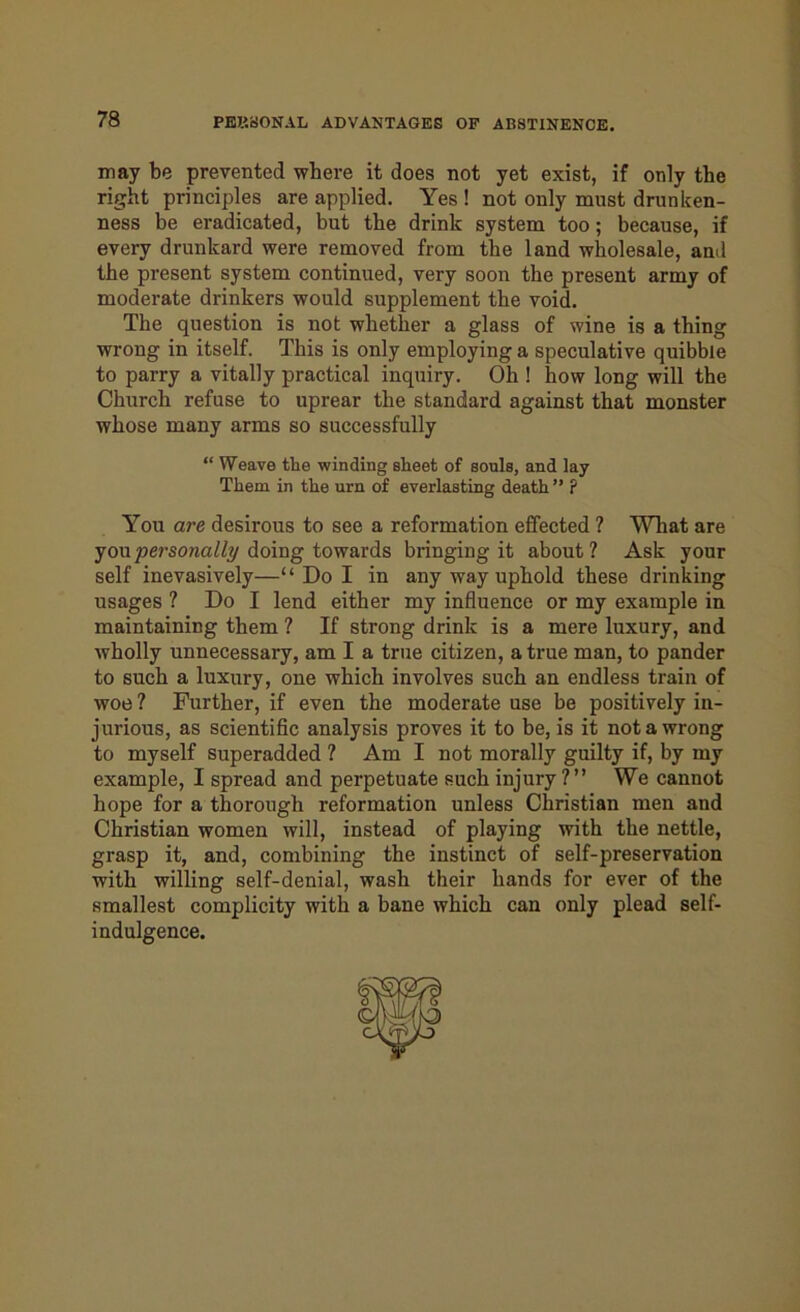 may be prevented where it does not yet exist, if only the right principles are applied. Yes ! not only must drunken- ness be eradicated, but the drink system too; because, if every drunkard were removed from the land wholesale, and the present system continued, very soon the present army of moderate drinkers would supplement the void. The question is not whether a glass of wine is a thing wrong in itself. This is only employing a speculative quibble to parry a vitally practical inquiry. Oh ! how long will the Church refuse to uprear the standard against that monster whose many arms so successfully “ Weave the winding sheet of souls, and lay Them in the urn of everlasting death ” P You are desirous to see a reformation effected ? What are you personally doing towards bringing it about ? Ask your self inevasively—“ Do I in any way uphold these drinking usages ? Do I lend either my influence or my example in maintaining them ? If strong drink is a mere luxury, and wholly unnecessary, am I a true citizen, a true man, to pander to such a luxury, one which involves such an endless train of woe ? Further, if even the moderate use be positively in- jurious, as scientific analysis proves it to be, is it not a wrong to myself superadded ? Am I not morally guilty if, by my example, I spread and perpetuate such injury ?” We cannot hope for a thorough reformation unless Christian men and Christian women will, instead of playing with the nettle, grasp it, and, combining the instinct of self-preservation with willing self-denial, wash their hands for ever of the smallest complicity with a bane which can only plead self- indulgence.