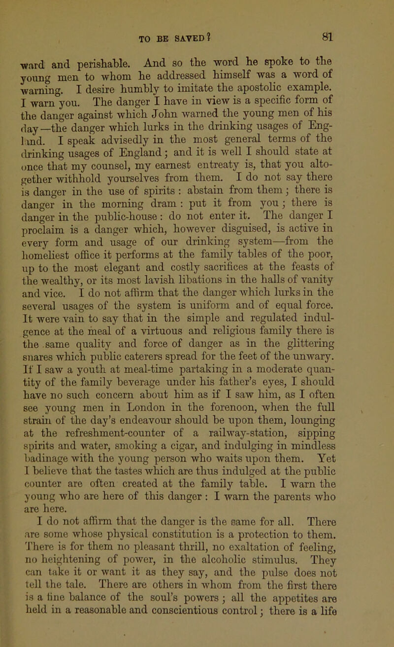 ward and perishable. And so the word he spoke to the young men to whom he addressed himself was a word of warning. I desire humbly to imitate the apostolic example. I warn you. The danger I have in view is a specific form of the danger against which John warned the young men of his day—the danger which lurks in the drinking usages of Eng- 1 md. I speak advisedly in the most general terms of the drinking usages of England; and it is well I should state at once that my counsel, my earnest entreaty is, that you alto- gether withhold yourselves from them. I do not say there is danger in the use of spirits : abstain from them 3 there is danger in the morning dram : put it from you ; there is danger in the public-house : do not enter it. The danger I proclaim is a danger which, however disguised, is active in every form and usage of our drinking system—from the homeliest office it performs at the family tables of the poor, up to the most elegant and costly sacrifices at the feasts of the wealthy, or its most lavish libations in the halls of vanity and vice. I do not affirm that the danger which lurks in the several usages of the system is uniform and of equal force. It were vain to say that in the simple and regulated indul- gence at the meal of a virtuous and religious family there is the same quality and force of danger as in the glittering snares which public caterers spread for the feet of the unwary. If I saw a youth at meal-time partaking in a moderate quan- tity of the family beverage under his father’s eyes, I should have no such concern about him as if I saw him, as I often see young men in London in the forenoon, when the full strain of the day’s endeavour should be upon them, lounging at the refreshment-counter of a railway-station, sipping spirits and water, smoking a cigar, and indulging in mindless badinage with the young person who waits upon them. Yet 1 believe that the tastes which are thus indulged at the public counter are often created at the family table. I warn the young who are here of this danger : I warn the parents who are here. I do not affirm that the danger is the name for all. There are some whose physical constitution is a protection to them. There is for them no pleasant thrill, no exaltation of feeling, no heightening of power, in the alcoholic stimulus. They can take it or want it as they say, and the pulse does not tell the tale. There are others in whom from the first there is a tine balance of the soul’s powers 3 all the appetites are held in a reasonable and conscientious control 3 there is a life