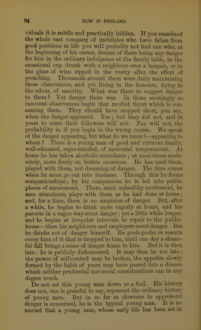 viduals it is subtle and practically hidden. If you examined the whole vast company of inebriates who have fallen from good positions in life you will probably not find one who, at the beginning of his career, dreamt of there being any danger for him in the ordinary indulgence at the family table, in the occasional cup drunk with a neighbour over a bargain, or in the glass of wine sipped in the vestry after the effort of preaching. Thousands around them were daily maintaining these observances, and yet living in the honours, dying in the odour, of sanctity. What was there to suggest danger to them? Yet danger there was. In those seemingly so innocent observances begin that morbid thirst which is con- suming them. They should have stopped short, you say, when the danger appeared. Yes ; but they did not, and in years to come their followers will not. You will not, the probability is, if you begin in the wrong course. We speak of the danger appearing, but what do we mean ?—appearing to whom ? There is a young man of good and virtuous family, well-educated, eager-minded, of mercurial temperament. At home he has taken alcoholic stimulants ; at meal-times mode- rately, more freely on festive occasions. He has used them, played with them, not dreaming of danger. The time comes when he must go out into business. Through this he forms companionships; by his companions he is led into public places of amusement. There, amid unhealthy excitement, he uses stimulants, plays with them as he had done at home; and, for a time, there is no suspicion of danger. But, after a while, he begins to drink more eagerly at home, and his parents in a vague way scent danger; yet a little while longer, and he begins at irregular intervals to repair to the public- house—then his neighbours and employers scent danger. But he thinks not of danger himself. He pooh-poohs or resents every hint of it that is dropped to him, until one day a shame- ful fall brings a sense of danger home to him. But it is then late: he is publicly dishonoured. It may then be too late ; the power of self-control may be broken, the appetite slowly formed by the habit of years may have passed into a disease which neither prudential nor moral considerations can in any degree touch. Do not set this young man down as a fool. His history does not, one is grateful to say, represent the ordinary history of young men. But in so far as slowness to apprehend danger is concerned, he is the typical young man. It is no marvel that a young man, whose early life has been set in