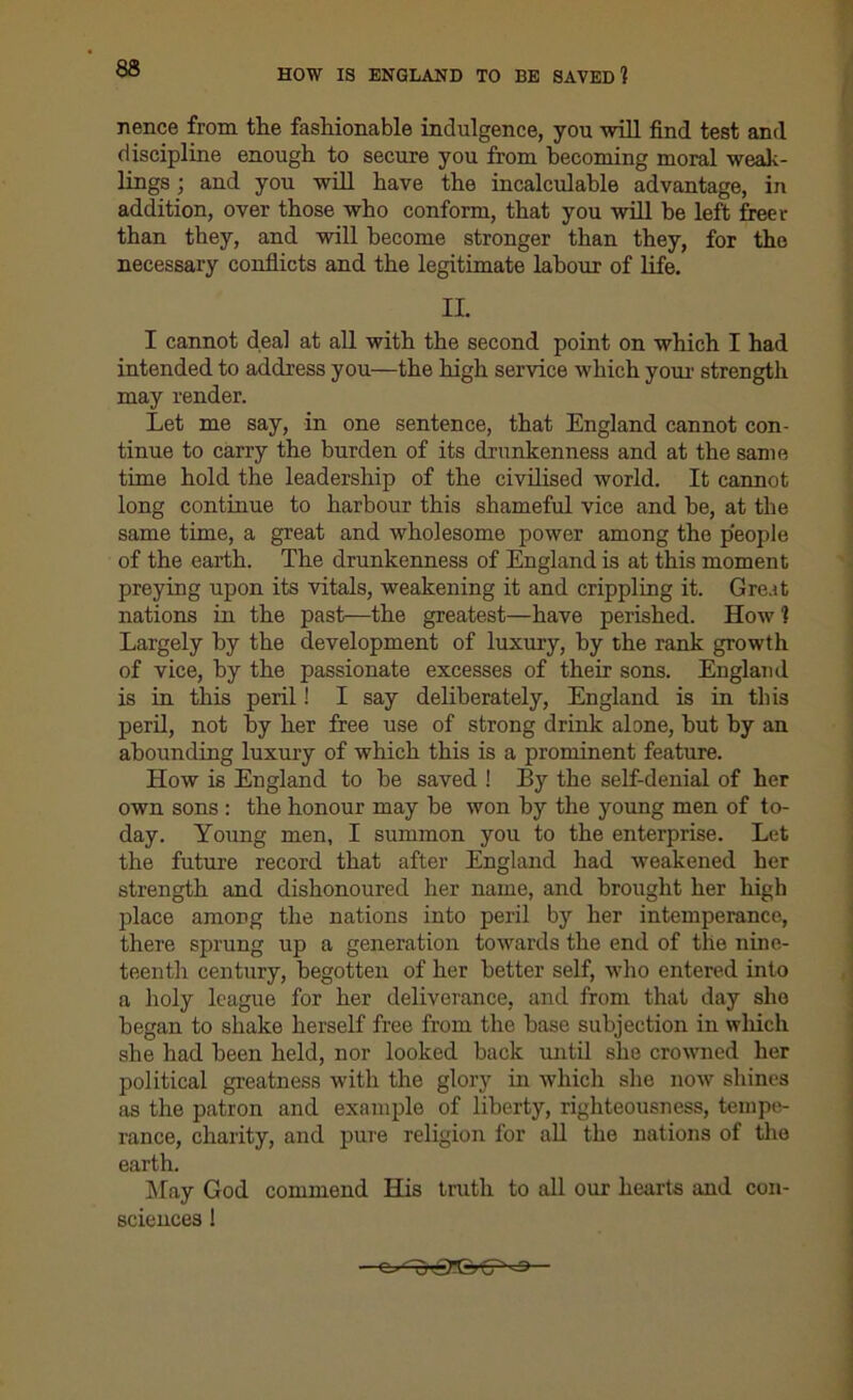 HOW IS ENGLAND TO BE SAVED 1 nence from the fashionable indulgence, you will find test and discipline enough to secure you from becoming moral weak- lings ; and you will have the incalculable advantage, in addition, over those who conform, that you will be left freer than they, and will become stronger than they, for the necessary conflicts and the legitimate labour of life. II. I cannot deal at all with the second point on which I had intended to address you—the high service which your strength may render. Let me say, in one sentence, that England cannot con- tinue to carry the burden of its drunkenness and at the same time hold the leadership of the civilised world. It cannot long continue to harbour this shameful vice and be, at the same time, a great and wholesome power among the people of the earth. The drunkenness of England is at this moment preying upon its vitals, weakening it and crippling it. Great nations in the past—the greatest—have perished. How 1 Largely by the development of luxury, by the rank growth of vice, by the passionate excesses of their sons. England is in this peril! I say deliberately, England is in this peril, not by her free use of strong drink alone, but by an abounding luxury of which this is a prominent feature. How is England to be saved ! By the self-denial of her own sons : the honour may be won by the young men of to- day. Young men, I summon you to the enterprise. Let the future record that after England had weakened her strength and dishonoured her name, and brought her high place among the nations into peril by her intemperance, there sprung up a generation towards the end of the nine- teenth century, begotten of her better self, who entered into a holy league for her deliverance, and from that day she began to shake herself free from the base subjection in which she had been held, nor looked back until she crowned her political greatness with the glory in which she now shines as the patron and example of liberty, righteousness, tempe- rance, charity, and pure religion for all the nations of the earth. May God commend His truth to all our hearts and con- sciences !