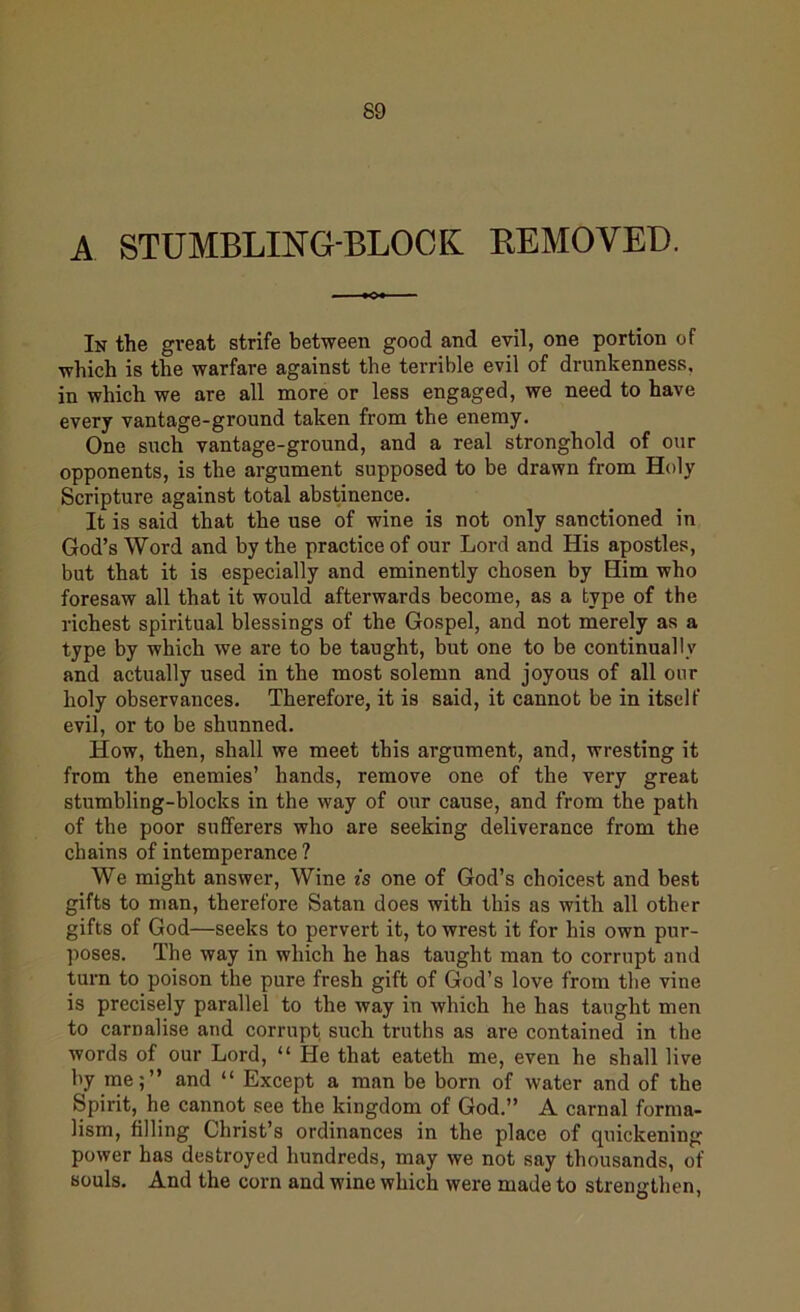 A STUMBLING-BLOCK REMOVED. In the great strife between good and evil, one portion of which is the warfare against the terrible evil of drunkenness, in which we are all more or less engaged, we need to have every vantage-ground taken from the enemy. One such vantage-ground, and a real stronghold of our opponents, is the argument supposed to be drawn from Holy Scripture against total abstinence. It is said that the use of wine is not only sanctioned in God’s Word and by the practice of our Lord and His apostles, but that it is especially and eminently chosen by Him who foresaw all that it would afterwards become, as a type of the richest spiritual blessings of the Gospel, and not merely as a type by which we are to be taught, but one to be continually and actually used in the most solemn and joyous of all our holy observances. Therefore, it is said, it cannot be in itself evil, or to be shunned. How, then, shall we meet this argument, and, wresting it from the enemies’ hands, remove one of the very great stumbling-blocks in the way of our cause, and from the path of the poor sufferers who are seeking deliverance from the chains of intemperance ? We might answer, Wine is one of God’s choicest and best gifts to man, therefore Satan does with this as with all other gifts of God—seeks to pervert it, to wrest it for his own pur- poses. The way in which he has taught man to corrupt and turn to poison the pure fresh gift of God’s love from the vine is precisely parallel to the way in which he has taught men to carnalise and corrupt such truths as are contained in the words of our Lord, “ He that eateth me, even he shall live by me;” and “ Except a man be born of water and of the Spirit, he cannot see the kingdom of God.” A carnal forma- lism, filling Christ’s ordinances in the place of quickening power has destroyed hundreds, may we not say thousands, of souls. And the corn and wine which were made to strengthen,