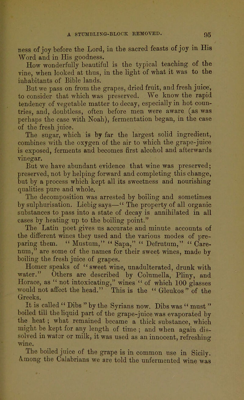 ness of joy before the Lord, in the sacred feasts of joy in His Word and in His goodness. How wonderfully beautiful is the typical teaching of the vine, when looked at thus, in the light of what it was to the inhabitants of Bible lands. But we pass on from the grapes, dried fruit, and fresh juice, to consider that which was jireserved. We know the rapid tendency of vegetable matter to decay, especially in hot coun- tries, and, doubtless, often before men were aware (as was perhaps the case with Noah), fermentation began, in the case of the fresh juice. The sugar, which is by far the largest solid ingredient, combines with the oxygen of the air to which the grape-juice is exposed, ferments and becomes first alcohol and afterwards vinegar. But we have abundant evidence that wine was preserved; preserved, not by helping forward and completing this change, but by a process which kept all its sweetness and nourishing qualities pure and whole. The decomposition was arrested by boiling and sometimes by sulphurisation. Liebig says—“ The property of all organic substances to pass into a state of decay is annihilated in all cases by heating up to the boiling point.” The Latin poet gives ns accurate and minute accounts of the different wines they used and the various modes of pre- paring them. “ Mustum,” “ Sapa,” “ Defrutum,” “ Care- num,” are some of the names for their sweet wines, made by boiling the fresh juice of grapes. Homer speaks of “sweet wine, unadulterated, drunk with water.” Others are described by Columella, Pliny, and Horace, as “ not intoxicating,” wines “ of which 100 glasses would not affect the head.” This is the “ Gleukos” of the Greeks. It is called “ Dibs ” by the Syrians now. Dibs was “ must ” boiled till the liquid part of the grape-juice was evaporated by the heat ; what remained became a thick substance, which might be kept for any length of time ; and when again dis- solved in water or milk, it was used as an innocent, refreshing wine. The boiled juice of the grape is in common use in Sicily. A mong the Calabrians we are told the unfermented wine was