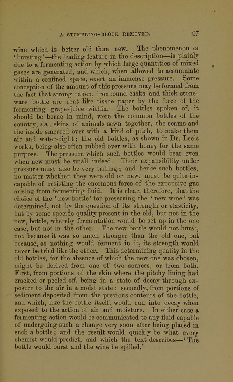 wine which is better old than new. The phenomenon oi ‘ bursting’—the leading feature in the description—is plainly due to a fermenting action by which large quantities of mixed gases are generated, and which, when allowed to accumulate within a confined space, exert an immense pressure. Some conception of the amount of this pressure may be formed from the fact that strong oaken, ironbound casks and thick stone- ware bottle are rent like tissue paper by the force of the fermenting grape-juice within. The bottles spoken of, it should be borne in mind, were the common bottles of the country, i.e., skins of animals sewn together, the seams and the inside smeared over with a kind of pitch, to make them air and water-tight; the old bottles, as shown in Dr. Lee’s works, being also often rubbed over with honey for the same purpose. The pressure which such bottles would bear even when new must be small indeed. Their expansibility under pressure must also be very trifling; and hence such bottles, no matter whether they were old or new, must be quite in- capable of resisting the enormous force of the expansive gas arising from fermenting fluid. It is clear, therefore, that the choice of the ‘ new bottle’ for preserving the ‘ new wine ’ was determined, not by the question of its strength or elasticity, but by some specific quality present in the old, but not in the new, bottle, whereby fermentation would be set up in the one case, but not in the other. The new bottle would not bursr, not because it was so much stronger than the old one, but because, as nothing would ferment in it, its strength would never be tried like the other. This determining quality in the old bottles, for the absence of which the new one was chosen, might be derived from one of two sources, or from both. First, from portions of the skin where the pitchy lining had cracked or peeled off, being in a state of decay through ex- posure to the air in a moist state ; secondly, from portions of sediment deposited from the previous contents of the bottle, and which, like the bottle itself, would run into decay when exposed to the action of air and moisture. In either case a fermenting action would be communicated to any fluid capable of undergoing such a change very soon after being placed in such a bottle; and the result would quickly be what every chemist would predict, and which the text describes—‘ The bottle would burst and the wine be spilled.’