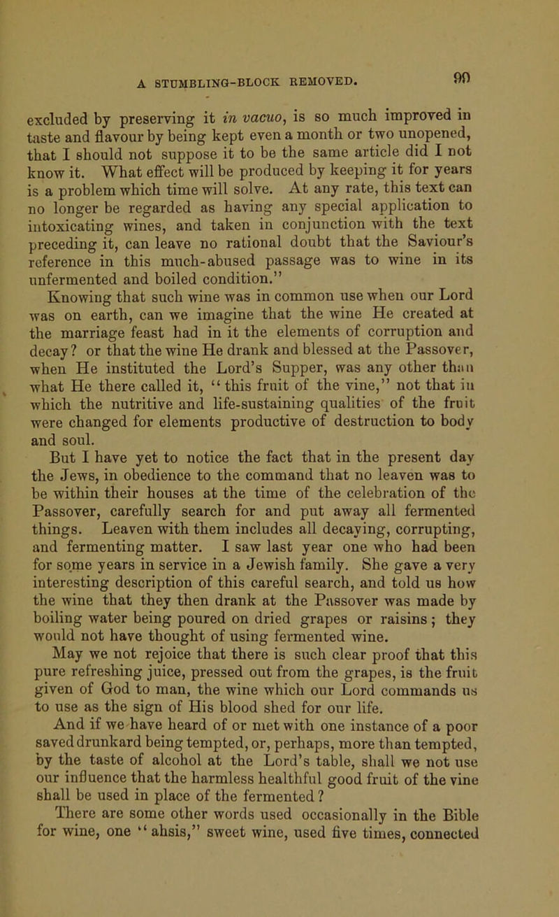 90 excluded by preserving it in vacuo, is so much improved in taste and flavour by being kept even a month or two unopened, that I should not suppose it to be the same article did I not know it. What effect will be produced by keeping it for years is a problem which time will solve. At any rate, this text can no longer be regarded as having any special application to intoxicating wines, and taken in conjunction with the text preceding it, can leave no rational doubt that the Saviour’s reference in this much-abused passage was to wine in its unfermented and boiled condition.” Knowing that such wine was in common use when our Lord was on earth, can we imagine that the wine He created at the marriage feast had in it the elements of corruption and decay? or that the wine He drank and blessed at the Passover, when He instituted the Lord’s Supper, was any other than what He there called it, “ this fruit of the vine,” not that in which the nutritive and life-sustaining qualities of the fruit were changed for elements productive of destruction to body and soul. But I have yet to notice the fact that in the present day the Jews, in obedience to the command that no leaven was to be within their houses at the time of the celebration of the Passover, carefully search for and put away all fermented things. Leaven with them includes all decaying, corrupting, and fermenting matter. I saw last year one who had been for some years in service in a Jewish family. She gave a very interesting description of this careful search, and told us how the wine that they then drank at the Passover was made by boiling water being poured on dried grapes or raisins ; they would not have thought of using fermented wine. May we not rejoice that there is such clear proof that this pure refreshing juice, pressed out from the grapes, is the fruit given of God to man, the wine which our Lord commands us to use as the sign of His blood shed for our life. And if we have heard of or met with one instance of a poor saved drunkard being tempted, or, pei'haps, more than tempted, by the taste of alcohol at the Lord’s table, shall we not use our influence that the harmless healthful good fruit of the vine shall be used in place of the fermented ? There are some other words used occasionally in the Bible for wine, one “ ahsis,” sweet wine, used five times, connected