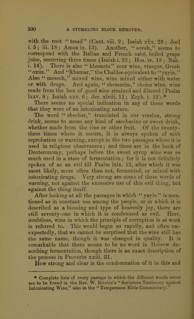with the root “tread” (Cant. viii. 2; Isaiah xlix. 26 ; Joel i. 5; iii. 18; Amos ix. 13). Another, “ soveh,” seems to correspond with the Italian and French sabe, boiled grape juice, occurring three times (Isaiah i. 22 ; Hos. iv. 18 ; Nah. i. 14). There is also “ khometz” sour wine, vinegar, Greek “oxus.” And “(khamar,” the Chaldee equivalent to “yavin.” Also “ mesech,” mixed wine, wine mixed either with water or with drugs. And again, “ shemarim,” choice wine, wine made from the lees of good wine strained and filtered (Psalm lxxv. 8 ; Isaiah xxv. 6; Jer. xlviii. 11; Zeph. i. 12).* There seems no special indication in any of these words that they were of an intoxicating nature. The word “ sheehar,” translated in our version, strong drink, seems to mean any kind of saccharine or sweet drink, whether made from the vine or other fruit. Of the twenty- three times where it occurs, it is always spoken of with reprobation or warning, except in the two passages where it is used in religious observances; and these are in the book of Deuteronomy, perhaps before the sweet syrup wine was so much used in a state of fermentation ; for it is not definitely spoken of as an evil till Psalm lxix. 12, after which it was most likely, more often than not, fermented, or mixed with intoxicating drugs. Very strong are some of these words of warning, not against the excessive use of this evil thing, but against the thing itself. After looking at all the passages in which “ yavin ” is men- tioned as in constant use among the people, or in which it is described as a blessing and type of heavenly joy, there are still seventy-one in which it is condemned as evil. Here, doubtless, wine in which the principle of corruption is at work is referred to. This would begin so rapidly, and often un- expectedly, that we cannot be surprised that the wine still has the same name, though it was changed in quality. It is remarkable that there seems to be no word in Hebrew de- scribing fermentation, though there is an exact description of the process in Proverbs xxiii. 31. How strong and clear is the condemnation of it in this and * Complete lists of every passage in which the different words occur are to be found in the Rev. W. Ritchie’s “Scripture Testimony against Intoxicating Wine,” also in the “ Temperance Bible Commentary.”