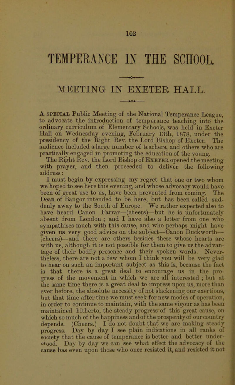 TEMPERANCE IN THE SCHOOL. MEETING IN EXETER HALL. A SPECIAL Public Meeting of the National Temperance League, to advocate the introduction of temperance teaching into the ordinary curriculum of Elementary Schools, was held in Exeter HaU on Wednesd ay evening, February 13th, 1878, under the presidency of the Eight Eev. the Lord Bishop of Exeter. The audience included a large number of teachers, and others who are practically engaged in promoting the education of the young. The Eight Eev. the Lord Bishop of Exeter opened the meeting with prayer, and then proceeded to deliver the foHowing address: I must begin by expressing my regret that one or two whom we hoped to see here this evening, and whose advocacy would have been of great use to us, have been prevented from coming. The Dean of Bangor intended to be here, but has been called sud- denly away to the South of Europe. We rather expected also to have heard Canon Farrar—(cheers)—but he is unfortunately absent from London ; and I have also a letter from one who sympathises much with this cause, and who perhaps might have given us very good advice on the subject—Canon Duckworth— (cheers)—and there are others besides these whose hearts are with us, although it is not possible for them to give us the advan- tage of their bodily presence and their spoken words. Never- theless, there are not a few whom I think you will be very glad to hear on such an important subject as this is, because the fact is that there is a great deal to encourage us in the pro- gress of the movement in which we are all intei'ested ; but at the same time there is a great deal to impress upon us, more than ever before, the absolute necessity of not slackening our exertions, but that time after time we must seek for new modes of operation, in order to continue to maintain, with the same vigour as has been maintained hitherto, the steady progress of this great cause, on which so much of the happiness and of the prosperity of our country depends. (Cheers.) I do not doubt that we are making steady progress. Day by day I see plain indications in all ranks of society that the cause of temperance is better and better under- wood. Day by day we can see what effect the advocacy of the cause has even upon those who once resisted it, and resisted it not