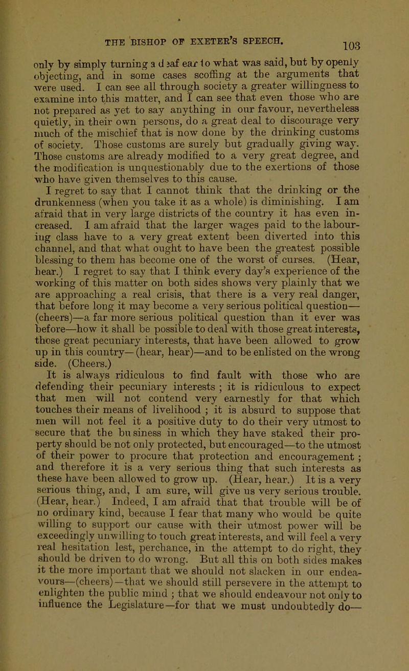 103 only by simply turning a d jaf ear 1 o what was said, but by openly objecting, and in some cases scoffing at the arguments that were used. I can see all through society a greater willingness to examine into this matter, and I can see that even those who are not prepared as yet to say anything in our favour, nevertheless quietly, in their own persous, do a great deal to discourage very much of the mischief that is now done by the drinking customs of society. Those customs are surely but gradually giving way. Those customs are already modified to a very great degree, and the modification is unquestionably due to the exertions of those who have given themselves to this cause. I regret to say that I cannot think that the drinking or the drunkenness (when you take it as a whole) is diminishing. I am afraid that in very large districts of the country it has even in- creased. I am afraid that the larger wages paid to the labour- ing class have to a very great extent been diverted into this channel, and that what ought to have been the greatest possible blessing to them has become one of the worst of curses. (Hear, hear.) I regret to say that I think every day’s expei’ience of the working of this matter on both sides shows very plainly that we are approaching a real crisis, that there is a very real danger, that before long it may become a very serious political question— (cheers)—a far more serious political question than it ever was before—how it shall be possible to deal with those great interests, those great pecuniary interests, that have been allowed to grow up in this country— (hear, hear)—and to be enlisted on the wrong side. (Cheers.) It is always ridiculous to find fault with those who are defending their pecuniary interests ; it is ridiculous to expect that men will not contend very earnestly for that which touches their means of livelihood ; it is absurd to suppose that men will not feel it a positive duty to do their very utmost to secure that the bu siness in which they have staked their pro- perty should be not only protected, but encouraged—to the utmost of their power to procure that protection and encouragement ; and therefore it is a very serious thing that such interests as these have been allowed to grow up. (Hear, hear.) It is a very serious thing, and, I am sure, will give us very serious trouble. (Hear, hear.) Indeed, I am afraid that that trouble will be of no ordinary kind, because I fear that many who would be quite willing to support our cause with their utmost power will be exceedingly unwilling to touch great interests, and will feel a very real hesitation lest, perchance, in the attempt to do right, they should be driven to do wrong. But all this on both sides makes it the more important that we should not slacken in our endea- vours—(cheers)—that we should still persevere in the attempt to enlighten the public mind ; that we should endeavour not only to influence the Legislature—for that we must undoubtedly do—