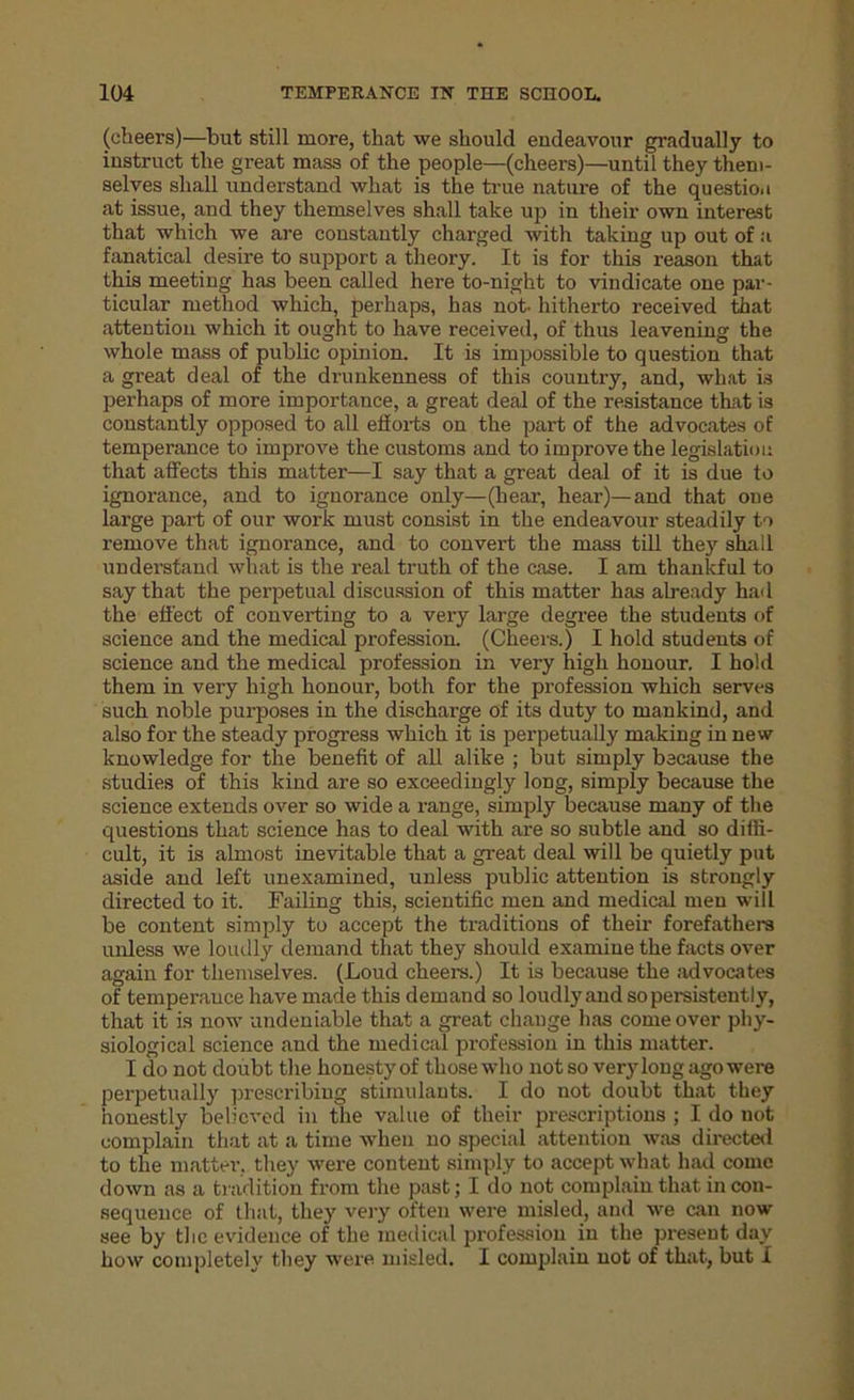 (cheers)—but still more, that we should endeavour gradually to instruct the great mass of the people—(cheers)—until they them- selves shall understand what is the time nature of the question at issue, and they themselves shall take up in their own interest that which we are constantly charged with taking up out of a fanatical desire to support a theory. It is for this reason that this meeting has been called here to-night to vindicate one par- ticular method which, perhaps, has not. hitherto received that attention which it ought to have received, of thus leavening the whole mass of public opinion. It is impossible to question that a great deal of the drunkenness of this country, and, what is perhaps of more importance, a great deal of the resistance that is constantly opposed to all efforts on the part of the advocates of temperance to improve the customs and to improve the legislation that affects this matter—I say that a great deal of it is due to ignorance, and to ignorance only—(hear, hear)—and that one large part of our work must consist in the endeavour steadily to remove that ignorance, and to convert the mass till they shall understand what is the real truth of the case. I am thankful to say that the perpetual discussion of this matter has already had the effect of converting to a very large degree the students of science and the medical profession. (Cheers.) I hold students of science and the medical profession in very high honour. I hold them in very high honour, both for the profession which serves such noble purposes in the discharge of its duty to mankind, and also for the steady progress which it is perpetually making in new knowledge for the benefit of all alike ; but simply because the studies of this kind are so exceedingly long, simply because the science extends over so wide a range, simply because many of the questions that science has to deal with are so subtle and so diffi- cult, it is almost inevitable that a great deal will be quietly put aside and left unexamined, unless public attention is strongly directed to it. Failing this, scientific men and medical men will be content simply to accept the traditions of their forefathers unless we loudly demand that they should examine the facts over again for themselves. (Loud cheers.) It is because the advocates of temperance have made this demand so loudly and so persistently, that it is now undeniable that a great change has come over phy- siological science and the medical profession in this matter. I do not doubt the honesty of those who not so very long ago were perpetually prescribing stimulants. I do not doubt that they honestly believed in the value of their prescriptions ; I do uot complain that at a time when no special attention was directed to the matter, they were content simply to accept what had come down as a tradition from the past; I do not complain that in con- sequence of that, they very often were misled, and we can now see by the evidence of the medical profession in the present day how completely they were misled. I complain not of that, but I