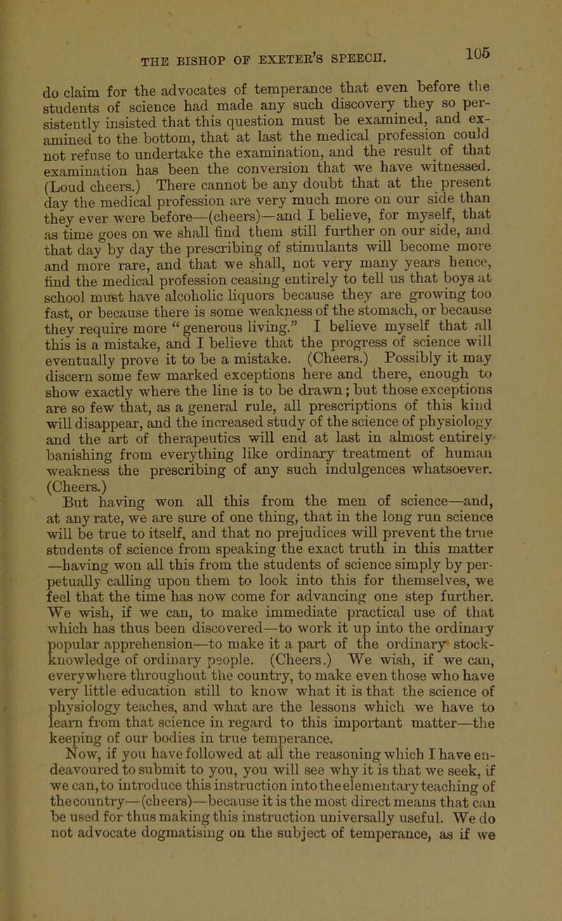 do claim for the advocates of temperance that even before the students of science had made any such discovery they so per- sistently insisted that this question must be examined, and ex- amined to the bottom, that at last the medical profession could not refuse to undertake the examination, and the result of that examination has been the conversion that we have witnessed. (Loud cheers.) There cannot be any doubt that at the present day the medical profession are very much more on our side than they ever were before—(cheers)—and I believe, for myself, that as time goes on we shall find them still further on our side, and that day by day the prescribing of stimulants will become more and more rare, and that we shall, not very many years hence, find the medical profession ceasing entirely to tell us that boys at school must have alcoholic liquors because they are growing too fast, or because there is some weakness of the stomach, or because they require more “ generous living.” I believe myself that all this is a mistake, and I believe that the progress of science will eventually prove it to be a mistake. (Cheers.) Possibly it may discern some few marked exceptions here and there, enough to show exactly where the line is to be drawn; but those exceptions are so few that, as a general rule, all prescriptions of this kind will disappear, and the increased study of the science of physiology and the art of therapeutics will end at last in almost entirely banishing from everything like ordinary treatment of human weakness the prescribing of any such indulgences whatsoever. (Cheers.) But having won all this from the men of science—and, at any rate, we are sure of one thing, that in the long run science will be true to itself, and that no prejudices will prevent the true students of science from speaking the exact truth in this matter —having won all this from the students of science simply by per- petually calling upon them to look into this for themselves, we feel that the time has now come for advancing one step further. We wish, if we can, to make immediate practical use of that which has thus been discovered—to work it up into the ordinary popular apprehension—to make it a part of the ordinary stock- knowledge of ordinary people. (Cheers.) We wish, if we can, everywhere throughout the country, to make even those who have very little education still to know what it is that the science of physiology teaches, and what are the lessons which we have to learn from that science in regard to this important matter—the keeping of our bodies in true temperance. Now, if you have followed at all the reasoning which I have en- deavoured to submit to you, you will see why it is that we seek, if we can,to introduce this instruction intotheelemeutary teaching of thecountry—(cheers)—because it is the most direct means that cau be used for thus making this instruction universally useful. We do not advocate dogmatising on the subject of temperance, as if we