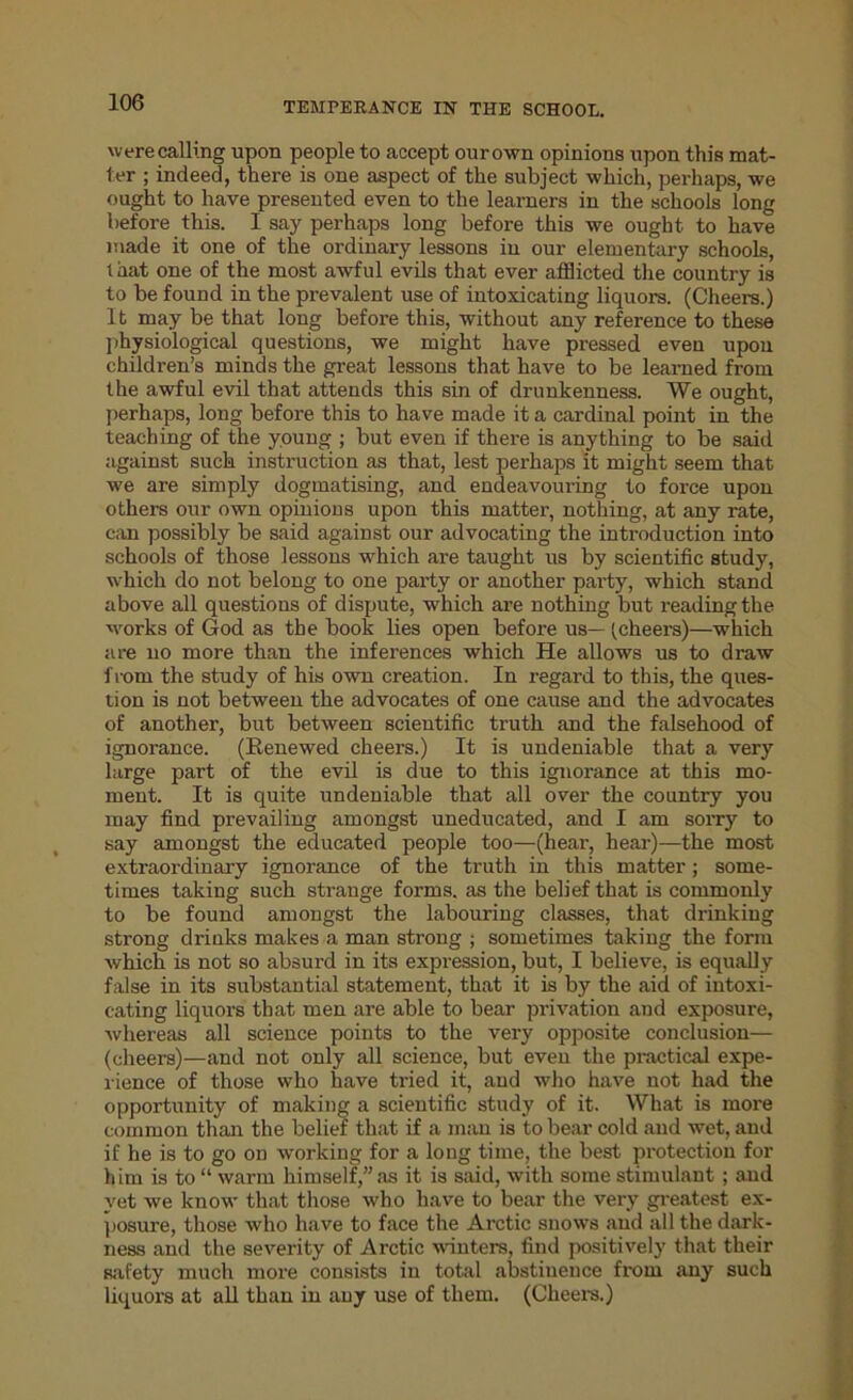 were calling upon people to accept our own opinions upon this mat- ter ; indeed, there is one aspect of the subject which, perhaps, we ought to have presented even to the learners in the schools long before this. I say perhaps long before this we ought to have made it one of the ordinary lessons in our elementary schools, that one of the most awful evils that ever afflicted the country is to be found in the prevalent use of intoxicating liquors. (Cheers.) It may be that long before this, without any reference to these physiological questions, we might have pressed even upon children’s minds the great lessons that have to be learned from the awful evil that attends this sin of drunkenness. We ought, perhaps, long before this to have made it a cardinal point in the teaching of the young ; but even if there is anything to be said against suck instruction as that, lest perhaps it might seem that we are simply dogmatising, and endeavouring to force upon others our own opinions upon this matter, nothing, at any rate, can possibly be said against our advocating the introduction into schools of those lessons which are taught us by scientific study, which do not belong to one party or another party, which stand above all questions of dispute, which are nothing but reading the works of God as the book lies open before us— (cheers)—which are no more than the inferences which He allows us to draw f rom the study of his own creation. In regard to this, the ques- tion is not between the advocates of one cause and the advocates of another, but between scientific truth and the falsehood of ignorance. (Renewed cheers.) It is undeniable that a very large part of the evil is due to this ignorance at this mo- ment. It is quite undeniable that all over the country you may find prevailing amongst uneducated, and I am sorry to say amongst the educated people too—(hear, hear)—the most extraordinary ignorance of the truth in this matter; some- times taking such strange forms, as the belief that is commonly to be found amongst the labouring classes, that drinking strong drinks makes a man strong ; sometimes taking the form which is not so absui'd in its expression, but, I believe, is equally false in its substantial statement, that it is by the aid of intoxi- cating liquors that men are able to bear privation and exposure, whereas all science points to the very opposite conclusion— (cheers)—and not only all science, but even the practical expe- rience of those who have tried it, and who have not had the opportunity of making a scientific study of it. What is more common than the belief that if a man is to bear cold and wet, and if he is to go on working for a long time, the best protection for him is to “ warm himself,” as it is said, with some stimulant ; aud yet we know that those who have to bear the very greatest ex- posure, those who have to face the Arctic snows aud all the dark- ness and the severity of Arctic winters, find positively that their safety much more consists in total abstinence from any such liquors at all than in any use of them. (Cheers.)