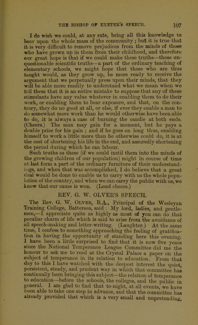 I do wish we could, at any rate, bring all this knowledge to hear upon the whole mass of the community ; hut it is true that it is very difficult to remove prejudices from the minds of those who have grown up in them from their childhood, and therefore our great hope is that if we could make these truths—these un- questionable scientific truths—a part of the ordinary teaching of elementary schools, we might hope that those who are thus taught would, as they grow up, be more ready to receive the argument that we perpetually press upon their minds, that they will be able more readily to understand what we mean when we tell them that it is an entire mistake to suppose that any of these stimulants have any value whatever in enabling them to do their work, or enabling them to bear exposure, and that, on the con- trary, they do no good at all, or else, if ever they enable a man to do somewhat more work than he would otherwise have been able to do, it is always a case of burning the candle at both ends. (Cheers.) The man may gain for a moment, but he pays a double price for his gain ; and if he goes on long thus, enabling himself to work a little more than he otherwise could do, it is at the cost of shortening his life in the end, and assuredly shortening the period during which he can labour. Such truths as these (if we could instil them into the minds of the growing children of our population) might in course of time at last form a part of the ordinary furniture of their understand- ings, and when that was accomplished, I do believe that a great deal would be done to enable us to carry with us the whole popu- lation of the country, and when we can carry the public with us, we know that our cause is won. (Loud cheers.) REV. G. W. OLVER’S SPEECH. The Rev. G. W. Olver, B.A., Principal of the Wesleyan Training College, Battersea, said : My lord, ladies, and gentle- men,—! appreciate quite as highly as most of you can do that peculiar charm of life which is said to arise from the avoidance of all speech-making and letter-writing. (Laughter.) At the same time, I confess to something approaching the feeling of gratifica- tion in having the opportunity of standing here this evening. I have been a little surprised to find tbat it is now five years since the National Temperance League Committee did me the honour to ask me to read at the Crystal Palace a paper on the subject of temperance in its relation to education. From that day to this I have watched with the deepest interest the quiet, persistent, steady, and prudent way in which that committee has continually been bringing this subject—the relation of temperance to education—before the schools, the colleges, and the public in general. I am glad to find that to-night, at all events, we have been able to take one step in advance, and that the committee has already provided that which is a very small and unpretending.