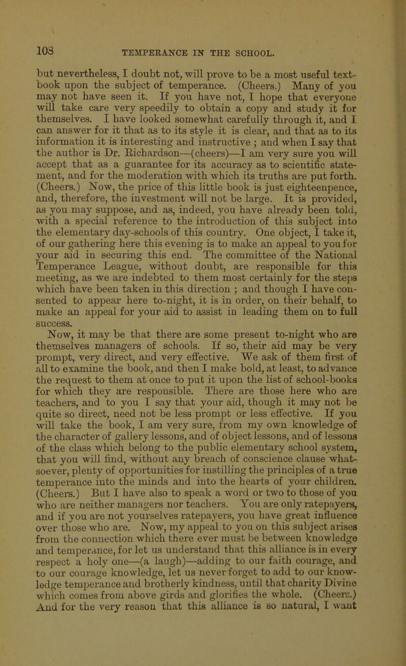 10S hut. nevertheless, I doubt not, will prove to be a most useful text- book upon the subject of temperance. (Cheers.) Many of you may not have seen it. If you have not, I hope that everyone will take care very speedily to obtain a copy and study it for themselves. I have looked somewhat carefully through it, and I can answer for it that as to its style it is clear, and that as to its information it is interesting and instructive ; and when I say that the author is Dr. Richardson—(cheers)—I am very sure you will accept that as a guarantee for its accuracy as to scientific state- ment, aud for the moderation with which its truths are put forth. (Cheers.) Now, the price of this little book is just eighteenpence, and, therefore, the investment will not be large. It is provided, as you may suppose, and as, indeed, you have already been told, with a special reference to the introduction of this subject into the elementary day-schools of this country. One object, I take it, of our gathering here this evening is to make an appeal to you for your aid in securing this end. The committee of the National Temperance League, without doubt, are responsible for this meeting, as we are indebted to them most certainly for the steps which have been taken in this direction ; and though I have con- sented to appear here to-night, it is in order, on their behalf, to make an appeal for your aid to assist in leading them on to full success. Now, it may be that there are some present to-night who are themselves managers of schools. If so, their aid may be very prompt, very direct, and very effective. We ask of them first of all to examine the book, aud then I make bold, at least, to advance the request to them at once to put it upon the list of school-books for which they are responsible. There are those here who are teachers, and to you I say that your aid, though it may not be quite so direct, need not be less prompt or less effective. If you will take the book, I am very sure, from my own knowledge of the character of gallery lessons, and of object lessons, and of lessons of the class which belong to the public elementary school system, that you will find, without any breach of conscience clause what- soever, plenty of opportunities for instilling the principles of a true temperance into the minds and into the hearts of your children. (Cheers.) But I have also to speak a word or two to those of you who are neither managers nor teachers. You are only ratepayers, and if you are not yourselves ratepayers, you have great influence over those who are. Now, my appeal to you ou this subject arises from the connection which there ever must be between knowledge and temperance, for let us understand that this alliauce is in every respect a holy one—(a laugh)—adding to our faith courage, aud to our courage knowledge, let us never forget to add to our know- ledge temperance and brotherly kindness, until that charity Divine which comes from above girds and glorifies the whole. (Cheers.)