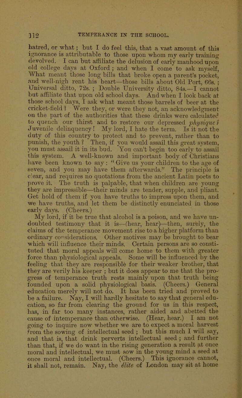 hatred, or what; but I do feel this, that a vast amount of this ignorance is attributable to those upon whom my early training devolved. I can but affiliate the delusion of early manhood upon old college days at Oxford ; and when I come to ask myself, What meant those long bills that broke open a parent’s pocket, and well-nigh rent his heart—those bills about Old Port, 66s. ; Universal ditto, 72s. ; Double University ditto, 84s.—I cannot but affiliate that upon old school days. And when I look back at those school days, I ask what meant those barrels of beer at the cricket-field? Were they, or were they not, an acknowledgment on the part of the authorities that these drinks were calculated to quench our thirst and to restore our depressed physique i Juvenile delinquency! My lord, I hate the term. Is it not the duty of this country to protect and to prevent, rather than to punish, the youth ? Then, if you would assail this great system, you must assail it in its bud. You can’t begin too early to assail this system. A well-known and important body of Christians have been known to say : “ Give us your children to the age of seven, and you may have them afterwards.” The principle is clear, and requires no quotations from the ancient Latin poets to prove it. The truth is palpable, that when children are young they are impressible—their minds are tender, supple, and pliant. Get hold of them if you have truths to impress upon them, and we have truths, and let them be distinctly enunciated in those early days. (Cheera.) My lord, if it be true that alcohol is a poison, and we have un- doubted testimony that it is—(hear, hear)—then, surely, the claims of the temperance movement rise to a higher platform than ordinary considerations. Other motives may be brought to bear which will influence their minds. Certain persons are so consti- tuted that moral appeals will come home to them with greater force than physiological appeals. Some will be influenced by the feeling that they are responsible for their weaker brother, that they are verily his keeper ; but it does appear to me that the pro- gress of temperance truth rests mainly upon that truth being founded upon a solid physiological basis. (Cheer’s.) General education merely will not do. It has been tried and proved to be a failure. Nay, I will hardly hesitate to say that general edu- cation, so far from clearing the ground for us in this respect, has, in far too many instances, rather aided and abetted the cause of intemperance than otherwise. (Hear, hear.) I am not going to inquire now whether we are to expect a moral harvest from the sowing of intellectual seed ; but this much I will say, and that is, that drink perverts intellectual seed ; and further than that, if we do want in the rising generation a result at once moral and intellectual, we must sow in the young mind a seed at once moral and intellectual. (Cheers.) This ignorance cannot, it shall not, remain. Nay, the Slite of London may sit at home