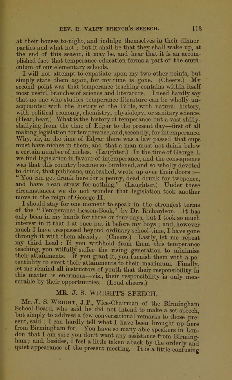 at their houses to-night, and indulge themselves in their dinner parties and what not ; but it shall be that they shall wake up, at the end of this season, it may be, and hear that it is an accom- plished fact that temperance education forms a part of the curri- culum of our elementary schools. I will not attempt to expatiate upon my two other points, but simply state them again, for my time is gone. (Cheers.) My second point was that temperance teaching contains within itself most useful branches of science and literature. I need hardly say that no one who studies temperance literature can be wholly un- acquainted with the history of the Bible, with natural history, with political economy, chemistry, physiology, or sanitary science. (Hear, hear.) What is the history of temperance but a vast shilly- shallying from the time of Edgar to the present day—first of all making legislation for temperance, and, secondly, for intemperance. Why, sir, in the time of Edgar there was a law passed that cups must have niches in them, and that a man must not drink below a certain number of niches. (Laughter.) In the time of George I. we find legislation in favour of intemperance, and the consequence was that this country became so burdened, and so wholly devoted to drink, that publicans, unabashed, wrote up over their doors :— “ You can get drunk here for a penny, dead drunk for twopence, and have clean straw for nothing.” (Laughter.) Under these circumstances, we do not wonder that legislation took another move in the reign of George II. I should stay for one moment to speak in the strongest terms of the “ Temperance Lesson-Book,” by Dr. Bichardson. It has only been in my hands for three or four days, but I took so much interest in it that I at once put it before my boys ; and, however much I have trespassed beyond ordinary school-time, I have gone through it with them already. (Cheers.) Lastly, let me repeat my third head : If you withhold from them this temperance teaching, you wilfully suffer the rising generation to minimise their attainments. If you grant it, you furnish them with a po- tentiality to exert their attainments to their maximum. Finally, let me remind all instructors of youth that their responsibility in this matter is enormous-—viz., their responsibility is only mea- surable by their opportunities. (Loud cheers.) MR J. S. WEIGHT’S SPEECH. Mr. J. S. Wright, J.P., Vice-Chairman of the Birmingham School Board, who said he did not intend to make a set speech, but simply to address a few conversational remarks to those pre- sent, said I can hardly tell what I have been brought up here from Birmingham for. You have so many able speakers in Lon- don that I am sure you don’t want any assistance from Birming- ham ; and, besides, I feel a little taken aback by the orderly and quiet appearance of the present meeting. It is a little confusing