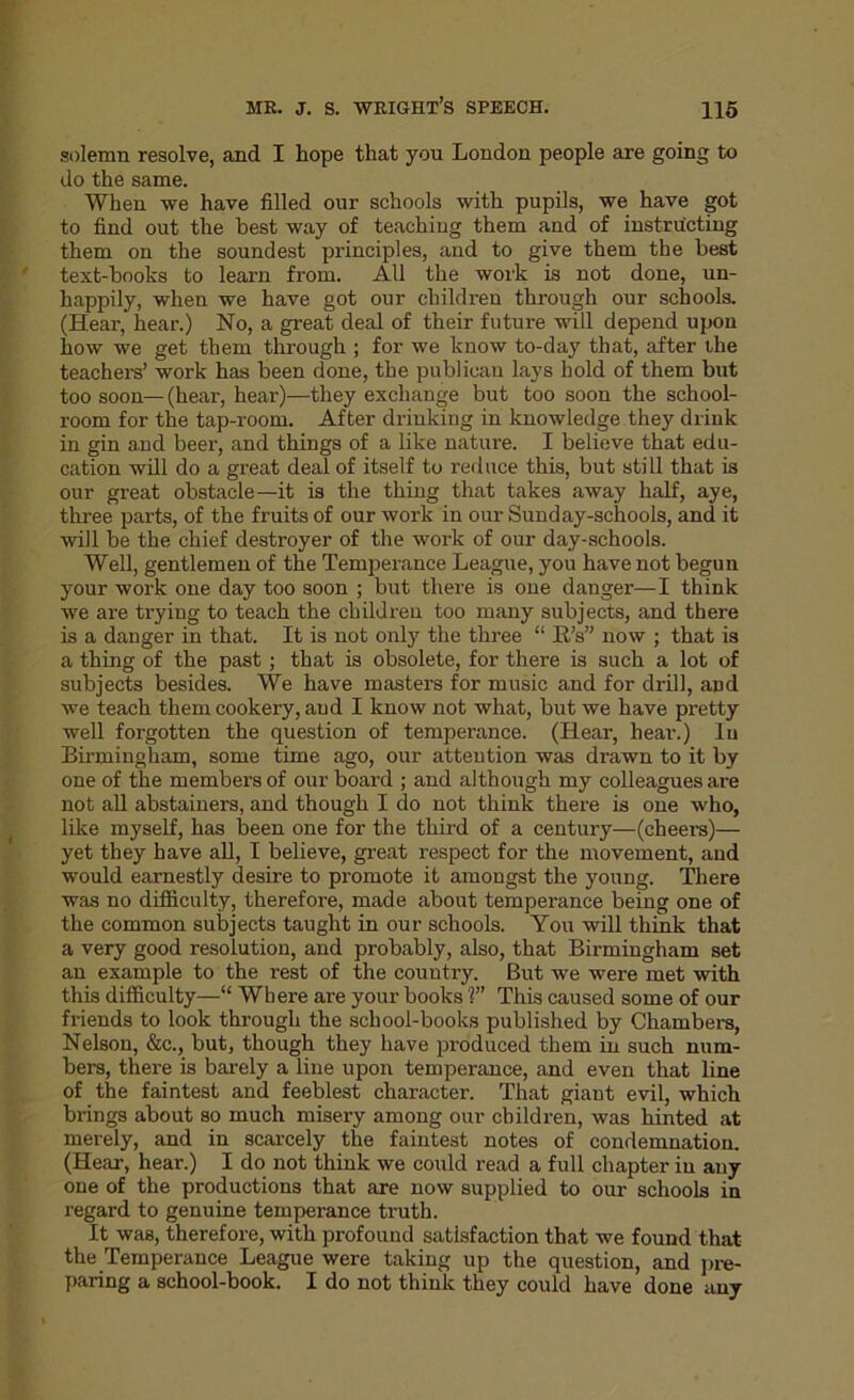 MR. J. S. WRIGHT’S SPEECH. H5 solemn resolve, and I hope that you London people are going to do the same. When we have filled our schools with pupils, we have got to find out the best way of teaching them and of instructing them on the soundest principles, and to give them the best text-hooks to learn from. AH the work is not done, un- happily, when we have got our children through our schools. (Hear, hear.) No, a great deal of their future will depend upon how we get them through ; for we know to-day that, after the teachers’ work has been done, the publican lays hold of them but too soon— (hear, hear)—they exchange but too soon the school- room for the tap-room. After drinking in knowledge they drink in gin and beer, and things of a like nature. I believe that edu- cation will do a great deal of itself to reduce this, but still that is our great obstacle—it is the thing that takes away half, aye, three parts, of the fruits of our work in our Sunday-schools, and it will be the chief destroyer of the work of our day-schools. Well, gentlemen of the Temperance League, you have not begun your work one day too soon ; but there is one danger—I think we are trying to teach the children too many subjects, and there is a danger in that. It is not only the three “ R’s” now ; that is a thing of the past; that is obsolete, for there is such a lot of subjects besides. We have masters for music and for drill, and we teach them cookery, and I know not what, but we have pretty well forgotten the question of temperance. (Hear, hear.) lu Birmingham, some time ago, our attention was drawn to it by one of the members of our board ; and although my colleagues are not all abstainers, and though I do not think there is one who, like myself, has been one for the third of a century—(cheers)— yet they have all, I believe, great respect for the movement, and would earnestly desire to promote it amongst the young. There was no difficulty, therefore, made about temperance being one of the common subjects taught in our schools. You will think that a very good resolution, and probably, also, that Birmingham set an example to the rest of the country. But we were met with this difficulty—“ Where are your books V’ This caused some of our friends to look through the school-books published by Chambers, Nelson, &e., but, though they have produced them in such num- bers, there is barely a line upon temperance, and even that line of the faintest and feeblest character. That giant evil, which brings about so much misery among our children, was hinted at merely, and in scarcely the faintest notes of condemnation. (Hear, hear.) I do not think we could read a full chapter in any one of the productions that are now supplied to our schools in regard to genuine temperance truth. It was, therefore, with profound satisfaction that we found that the Temperance League were taking up the question, and pre- paring a school-book. I do not think they could have done any