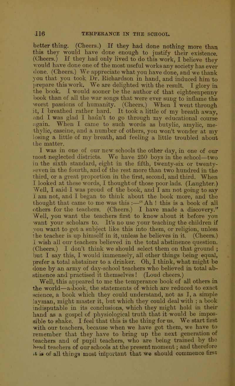 better thing. (Cheers.) If they had done nothing more than this they would have done enough to justify their existence. (Cheers.) If they had only lived to do this work, I believe they would have done one of the most useful works any society has ever done. (Cheers.) We appreciate what you have done, and we thank you that you took Dr. Kichardson in hand, and induced him to prepare this work. We are delighted with the result. I glory in the book. I would sooner be the author of that eighteenpenny book than of all the war songs that were ever sung to inflame the worst passions of humanity. (Cheers.) When I went through it, I breathed rather hard. It took a little of my breath away, and I was glad I hadn’t to go through my educational course again. When I came to such words as butylic, amylic, me- tliylic, caseine, and a number of others, you won’t wonder at my losing a little of my breath, and feeling a little troubled about the matter. I was in one of our new schools the other day, in one of our most neglected districts. We have 250 boys in the school—two in the sixth standard, eight in the fifth, twenty-six or twenty- seven in the fourth, and of the rest more than two hundred in the third, or a great proportion in the first, second, and third. When I looked at these words, I thought of those poor lads. (Laughter.) Well, I said I was proud of the book, and I am not going to say I am not, and I began to think about the book more, and the thought that came to me was this :—“ Ah ! this is a book of all others for the teachers. (Cheers.) I have made a discovery.” Well, you want the teachers first to know about it before you want your scholars to. It’s no use your teaching the children if you want to get a subject like this into them, or religion, unless i he teacher is up himself in it, unless he believes in it. (Cheers.) I wish all our teachers believed in the total abstinence question. (Cheers.) I don’t think we should select them on that ground ; but I say this, I would immensely, all other things being equal, prefer a total abstainer to a drinker. Oh, I think, what might be done by an army of day-school teachers who believed in total ab- stinence and practised it themselves! (Loud cheers.) Well, this appeared to me the temperance book of all others in the world—a book, the statements of which are reduced to exact science, a book which they could understand, not as I, a simple layman, might master it, but which they could deal with ; a book indisputable in its conclusions, which they might hold in their hand as a gospel of physiological truth that it would be impos- sible to shake. I feel that this is the thing for us. We start first with our teachers, because when we have got them, we have to remember that they have to bring up the next generation of teachers and of pupil teachers, who are being trained by the fipftd teachers of our schools at the present moment; and therefore *t in of all things most inlportant that we should commence first