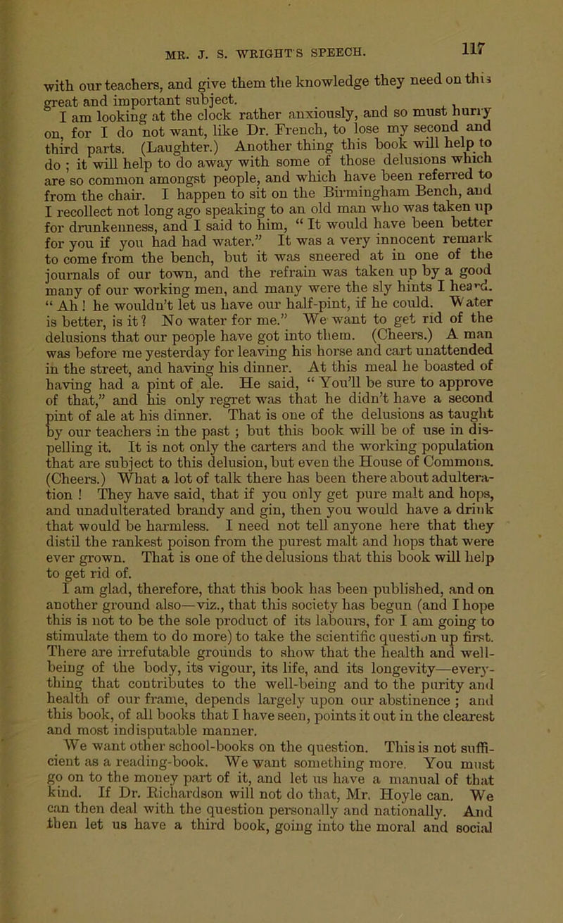 •with our teachers, and give them the knowledge they need on thu great and important subject. I am looking at the clock rather anxiously, and so must hurry on for I do 'not want, like Dr. French, to lose my second and third parts. (Laughter.) Another thing this hook wdl help to do ; it will help to do away with some of those delusions which are'so common amongst people, and which have been referred to from the chair. I happen to sit on the Birmingham Bench, and I recollect not long ago speaking to an old man who was taken up for drunkenness, and I said to him, “ It would have been better for you if you had had water.” It was a very innocent remark to come from the bench, but it was sneered at in one of the journals of our town, and the refrain was taken up by a good many of our working men, and many were the sly hints I heani. “ Ah ! he wouldu’t let us have our half-pint, if he could. W ater is better, is it? No water for me.” We want to get rid of the delusions that our people have got into them. (Cheers.) A man was before me yesterday for leaving his horse and cart unattended in the street, and having his dinner. At this meal he boasted of having had a pint of ale. He said, “ You’ll be sure to approve of that,” and his only regret was that he didn’t have a second pint of ale at his dinner. That is one of the delusions as taught by our teachers in the past ; but this book will be of use in dis- pelling it. It is not only the carters and the working population that are subject to this delusion, but even the House of Commons. (Cheers.) What a lot of talk there has been there about adultera- tion ! They have said, that if you only get pure malt and hops, and unadulterated brandy and gin, then you would have a drink that would be harmless. I need not tell anyone here that they distil the rankest poison from the purest malt and liops that were ever grown. That is one of the delusions that this book will help to get rid of. I am glad, therefore, that this book has been published, and on another ground also—viz., that this society has begun (and I hope this is not to be the sole product of its labours, for I am going to stimulate them to do more) to take the scientific question up first. There are irrefutable grounds to show that the health and well- being of the body, its vigour, its life, and its longevity—every- thing that contributes to the well-being and to the purity and health of our frame, depends largely upon our abstinence ; and this book, of all books that I have seen, points it out in the clearest and most indisputable manner. We want other school-books on the question. This is not suffi- cient as a reading-book. We want something more. You must go on to the money part of it, and let us have a manual of that kind. If Dr. Bichardson will not do that, Mr. Hoyle can. We can then deal with the question personally and nationally. And then let us have a third book, going into the moral and social