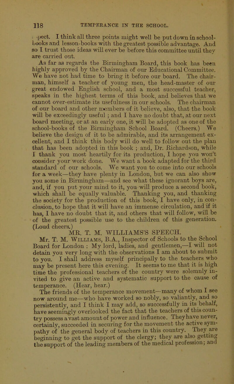 pect. I think all three points might well be put down in school- books and lesson-books with the greatest possible advantage. And so I trust those ideas will ever be before this committee until they are carried out. As far as regards the Birmingham Board, this book has been highly approved by the Chairman of our Educational Committee. We have not had time to bring it before our board. The chair- man, himself a teacher of young men, the head-master of our great endowed English school, and a most successful teacher, speaks in the highest terms of this book, and believes that we cannot over-estimate its usefulness in our schools. The chairman of our board and other members of it believe, also, that the book will be exceedingly useful ; and I have no doubt that, at our next board meeting, or at an early one, it will be adopted as one of the school-books of the Birmingham School Board. (Cheers.) We believe the design of it to be admirable, and its arrangement ex- cellent, and I think this body will do well to follow out the plan that has been adopted in this book ; and, Dr. Richardson, while I thank you most heartily for its production, I hope you won’t consider your work done. We want a book adapted for the third standard of our schools. We want you to come into our schools for a week—they have plenty in London, but we can also show you some in Birmingham—and see what these ignorant boys are, and, if you put your mind to it, you will produce a second book, which shall be equally valuable. Thanking you, and thanking the society for the production of this book, I have only, in con- clusion, to hope that it will have an immense circulation, and if it has, I have no doubt that it, and others that will follow, will be of the greatest possible use to the children of this generation. (Loud cheers.) MR. T. M. WILLIAMS’S SPEECH. Mr. T. M. Williams, B.A., Inspector of Schools to the School Board for London : My lord, ladies, and gentlemen,—I will not detain you very long with the observations I am about to submit to you. I shall address myself principally to the teachers who may be present here this evening. It seems to me that it is high time the professional teachers of the country were solemnly in- vited to give an active and systematic support to the cause of temperance. (Hear, heai\) The friends of the temperance movement—many of whom I see now around me—who have worked so nobly, so valiantly, and so persistently, and I think I may add, so successfully in its behalf, have seemingly overlooked the fact that the teachers of this coun- try possess avast amount of power and influence. They have never, certainly, succeeded in securing for the movement the active sym- pathy of the general body of teachers in this country. I hey aie beginning to get the support of the clergy; they are also getting the support of the leading members of the medical profession; and