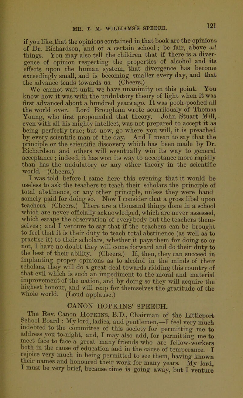 if you like, that the opinions contained in that book are the opinions of Dr. Richardson, and of a certain school; be fair, above ad things. You may also tell the children that if there is a diver- gence of opinion respecting the properties of alcohol and its effects upon the human system, that divergence has become exceedingly small, and is becoming smaller every day, and that the advance tends towards us. (Cheers.) We cannot wait until we have unanimity on this point. You know how it was with the undulatory theory of light when it was first advanced about a hundred years ago. It was pooh-poohed all the world over. Lord Brougham wrote scurrilously of Thomas Young, who first propounded that theory. John Stuart Mill, even with all his mighty intellect, was not prepared to accept it as being perfectly true; but now, go where you will, it is preached by every scientific man of the day. And I mean to say that the principle or the scientific discovery which has been made by Dr. Richardson and others will eventually win its way to general acceptance ; indeed, it has won its way to acceptance more rapidly than has the undulatory or any other theory in the scientific world. (Cheers.) I was told before I came here this evening that it would be useless to ask the teachers to teach their scholars the principle of total abstinence, or any other principle, unless they were hand- somely paid for doing so. Now I consider that a gross libel upon teachers. (Cheers.) There are a thousand things done in a school which are never officially acknowledged, which are never assessed, which escape the observation of everybody but the teachers them- selves ; and I venture to say that if the teachers can be brought to feel that it is their duty to teach total abstinence (as well as to practise it) to them scholars, whether it pays them for doing so or not, I have no doubt they will come forward and do their duty to the best of their ability. (Cheers.) If, then, they can succeed in implanting proper opinions as to alcohol in the minds of their scholars, they will do a great deal towards ridding this country of that evil which is such an impediment to the moral and material improvement of the nation, and by doing so they will acquire the highest honour, and will reap for themselves the gratitude of the whole world. (Loud applause.) CANON HOPKINS’ SPEECH. The Rev. Canon Hopkins, B.D., Chairman of the Littleport School Board : My lord, ladies, and gentlemen,—I feel very much indebted to the committee of this society for permitting me to address you to-night, and, I may also add, for permitting me to meet face to face a great many friends who are fellow-workers both in the cause of education and in the cause of temperance. I rejoice very much in being permitted to see them, having known their names and honoured their work for many years. My lord I must be very brief, because time is going away, but I venture