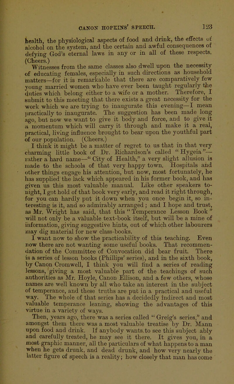 health, the physiological aspects of food and drink, the effects of alcohol on the system, and the certain and awful consequences of defying God’s eternal laws in any or in all of these respects. (Cheers.) Witnesses from the same classes also dwell upon the necessity of educating females, especially in such directions as household matters—for it is remarkable that there are comparatively few young married women who have ever been taught regularly the duties which belong either to a wife or a mother. Therefore, I submit to this meeting that there exists a great necessity for the work which we are trying to inaugurate this evening— I mean practically to inaugurate. The suggestion has been made long ago, but now we want to give it body and force, and to give it a momentum which will carry it through and make it a real, practical, living influence brought to bear upon the youthful part of our population. (Cheers.) I think it might be a matter of regret to us that in that very charming little book of Dr. Richardson’s called “ Hygeia ”— rather a hard name—“ City of Health,” a very slight ailusion is iuade to the schools of that very happy town. Hospitals and other things engage his attention, but now, most fortunately, he has supplied the lack which appeared in his former book, and has given us this most valuable manual. Like other speakers to- night, I got hold of that book very early, and read it right through, for you can hardly put it down when you once begin it, so in- teresting is it, and so admirably arranged ; and I hope and trust, as Mr. Wright has said, that this “ Tempei-ance Lesson Book ” will not only be a valuable text-book itself, but will be a mine of information, giving suggestive hints, out of which other labourers may dig material for new class-books. I want now to show the practicability of this teaching. Even now there are not wanting some useful books. That recommen- dation of the Committee of Convocation did bear fruit. There is a series of lesson books (Phillips’ series), and in the sixth book, by Canon Cromwell, I think you will find a series of reading lessons, giving a most valuable part of the teachings of such authorities as Mr. Hoyle, Canon Ellison, and a few others, whose names are well known by all who take an interest in the subject of temperance, and these truths are put in a practical and useful way. The whole of that series has a decidedly indirect and most valuable temperance leaning, showing the advantages of this virtue in a variety of ways. Then, years ago, there was a series called “ Greig’s series,” and amongst them there was a most valuable treatise by Dr. Mann upon food and drink. If anybody wants.to see this subject ably and carefully treated, he may see it there. It gives you, in a most graphic manner, all the particulars of what happens to a man when he gets drunk, and dead drunk, and how very nearly the latter figure of speech is a reality; how closely that man has come