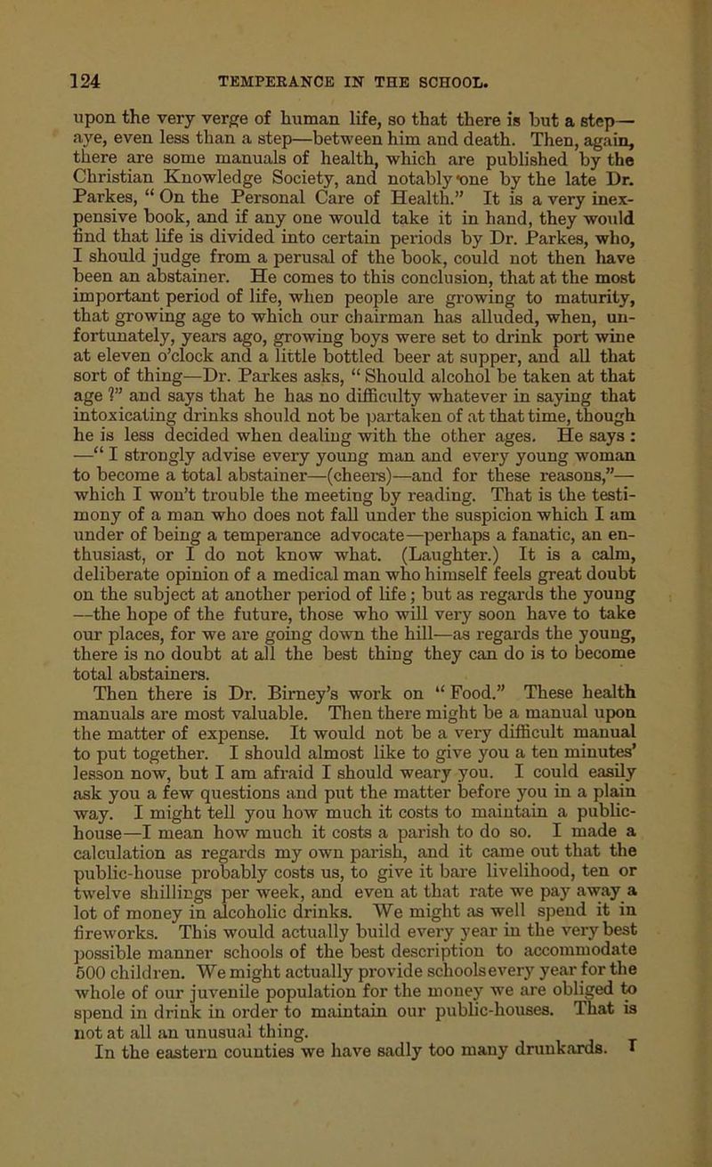 upon the very verge of human life, so that there is but a step- aye, even less than a step—between him and death. Then, again, there are some manuals of health, which are published by the Christian Knowledge Society, and notably «one by the late Dr. Parkes, “ On the Personal Care of Health.” It is a very inex- pensive book, and if any one would take it in hand, they would find that life is divided into certain periods by Dr. Parkes, who, I should judge from a perusal of the book, could not then have been an abstainer. He comes to this conclusion, that at the most important period of life, wheD people are growing to maturity, that growing age to which our chairman has alluded, when, un- fortunately, years ago, growing boys were set to drink port wine at eleven o’clock and a little bottled beer at supper, and all that sort of thing—Dr. Parkes asks, “ Should alcohol be taken at that age 1” and says that he has no difficulty whatever in saying that intoxicating drinks should not be partaken of at that time, though he is less decided when dealing with the other ages. He says : —“ I strongly advise every young man and every young woman to become a total abstainer—(cheers)—and for these reasons,”— which I won’t trouble the meeting by reading. That is the testi- mony of a man who does not fall under the suspicion which I am under of being a temperance advocate—perhaps a fanatic, an en- thusiast, or I do not know what. (Laughter.) It is a calm, deliberate opinion of a medical man who himself feels great doubt on the subject at another period of life; but as regards the young —the hope of the future, those who will very soon have to take our places, for we are going down the hill—as regards the youug, there is no doubt at all the best thing they can do is to become total abstainers. Then there is Dr. Birney’s work on “ Food.” These health manuals are most valuable. Then there might be a manual upon the matter of expense. It would not be a very difficult manual to put together. I should almost like to give you a ten minutes’ lesson now, but I am afraid I should weary you. I could easily ask you a few questions and put the matter before you in a plain way. I might tell you how much it costs to maintain a public- house—I mean how much it costs a parish to do so. I made a calculation as regards my own parish, and it came out that the public-house probably costs us, to give it bare livelihood, ten or twelve shillings per week, and even at that rate we pay away a lot of money in alcoholic drinks. We might as well spend it in fireworks. This would actually build every year in the very best possible manner schools of the best description to accommodate 500 children. We might actually provide sclioolsevery year for the whole of our juvenile population for the money we are obliged to spend in drink in order to maintain our public-houses. That is not at all an unusual thing. In the eastern counties we have sadly too many drunkards. *