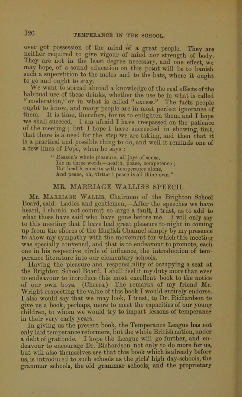.12(3 ever got possession of the mind of a great people. They are neither required to give vigour of mind nor strength of body. They are not in the least degree necessary, and one effect, we may hope, of a sound education on this point will be to banish such a superstition to the moles and to the bats, where it ought to go and ought bo stay. We want to spread abroad a knowledge of the real effects of the habitual use of these drinks, whether the use be in what is called “ moderation,” or in what is called “ excess. The facts people ought to know, and many people are in most perfect ignorance of them. It is time, therefore, for us to enlighten them, and I hope we shall succeed. I am afraid I have trespassed on the patience of the meeting ; but I hope I have succeeded in showing, first, that there is a need for the step we are taking, and then that it is a practical and possible thing to do, and well it reminds one of a few lines of Pope, when he says : '1 Reason's whole pleasure, all joys of sense, Lie in three words—health, peace, competence j But health consists with temperance alone, And peace, oh, virtue ! peace is all thine own.” MR. MARRIAGE WALLIS’S SPEECH. Mr. Marriage Wallis, Chairman of the Brighton School Board, said: Ladies and gentlemen,—After the speeches we have heard, I should not commit so large a fault, I trust, as to add to what those have said who have gone before me. I will only say to this meeting that I have had great pleasure to-night in coming up from the shores of the English Channel simply by my presence to show my sympathy with the movement for which this meeting was specially convened, and that is to endeavour to promote, each one in his respective circle of influence, the introduction of tern - perance literature into our elementary schools. Having the pleasure and responsibility of occupying a seat at the Brighton School Board, I shall feel it my duty more than ever to endeavour to introduce this most excellent book to the notice of our own boys. (Cheers.) The remarks of my friend Mr. Wright respecting the value of this book I would entirely endorse. I also would say that we may look, I trust, tq Dr. Richardson to give us a book, perhaps, more to meet the capacities of our young children, to whom we would try to impart lessons of temperance in their very early years. In giving us the present book, the Temperance League has not only laid temperance reformers, but the whole British nation, under a debt of gratitude. I hope the League will go further, and en- deavour to encourage Dr. Richardson not only to do more for us, but will also themselves see that this book which is already before us, is introduced to such schools as the girls’ high day-schools, the grammar schools, the old grammar schools, and the proprietary