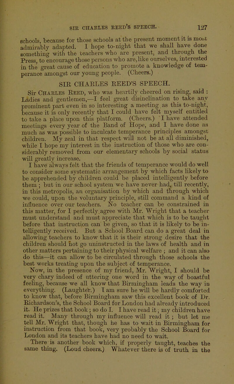 schools, because for those schools at the present moment it is most admirably adapted. I hope to-night that we shall have done something with the teachers who are present, and through the Press, to encourage those persons who are,like ourselves, interested in the great cause of education to promote a knowledge of tem- perance amongst our young people. (Cheers.) SIR CHARLES REED’S SPEECH. Sir Charles Reed, who was heartily cheered on rising, said : Ladies and gentlemen,—I feel great disinclination to take any prominent part even in so interesting a meeting as this to-night, because it is only recently that I could have felt myself entitled to take a place upon this platform. (Cheers.) I have attended meetings every year of the Band of Hope, and I have done as much as was possible to inculcate temperance principles amongst children. My zeal in that respect will not be at all diminished, while I hope my interest in the instruction of those who are con- siderably removed from our elementary schools by social status will greatly increase. I have always felt that the friends of temperance would do well to consider some systematic arrangement by which facts likely to be apprehended by children could be placed intelligently before them ; but in our school system we have never had, till recently, in this metropolis, an organisation by which and through which we could, upon the voluntary principle, still command a kind of influence over our teachers. No teacher can be constrained in this matter, for I perfectly.agree with Mr. Wright that a teacher must understand and must appreciate that which is to be taught before that instruction can be given, so that it is likely to be in- telligently received. But a School Board can do a great deal in allowing teachers to know that it is their strong desire that the children should hot go uninstructed in the laws of health and in other matters pertaining to their physical welfare ; and it can also do this—it can allow to be circulated through those schools the best works treating upon the subject of temperance. Now, in the pi’esence of my friend, Mr. Wright, I should be very chary indeed of uttering oue word in the way of boastful feeling, because we all know that Birmingham leads the way in everything. (Laughteb.) I am sure he will be hardly comforted to know that, before Birmingham saw this excellent book of Dr. Richardson’s, the School Board for London had already introduced it. He prizes that book; so do I. I have read it; my children have read it. Many through my influence will read it; but let me tell Mr. Wright that, though he has to wait in Birmingham for instruction from that book, very probably the School Board for London and its teachers have had no need to wait. There is another book which, if properly taught, teaches the same thing. (Loud cheers.) Whatever there is of truth in the