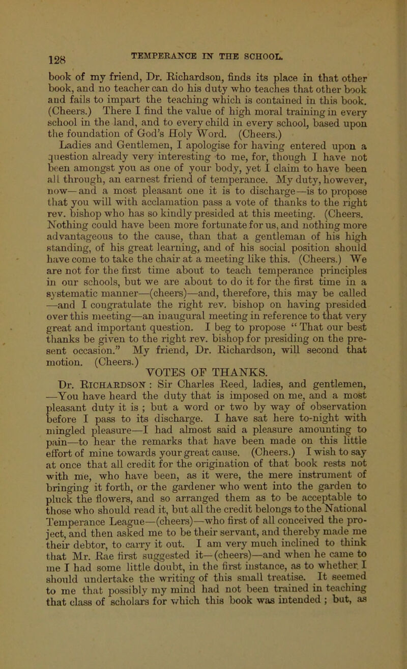 128 book of my friend, Dr. Richardson, finds its place in that other book, and no teacher can do his duty who teaches that other book and fails to impart the teaching which is contained in this book. (Cheers.) There I find the value of high moral training in every school in the land, and to every child in every school, based upon the foundation of God’s Holy Word. (Cheers.) Ladies and Gentlemen, I apologise for having entered upon a question already very interesting to me, for, though I have not been amongst you as one of your body, yet I claim to have been all through, an earnest friend of temperance. My duty, however, now—and a most pleasant one it is to discharge—is to propose that you will with acclamation pass a vote of thanks to the right rev. bishop who has so kindly presided at this meeting. (Cheers. Nothing could have been more fortunate for us, and nothing more advantageous to the cause, than that a gentleman of his high standing, of his great learning, and of his social position should have come to take the chair at a meeting like this. (Cheers.) We are not for the first time about to teach temperance principles in our schools, but we are about to do it for the first time in a systematic manner—(cheers)—and, therefore, this may be called —and I congratulate the right rev. bishop on having presided over this meeting—an inaugural meeting in reference to that very great and important question. I beg to propose “ That our best thanks be given to the right rev. bishop for presiding on the pre- sent occasion.” My friend, Dr. Richardson, will second that motion. (Cheers.) VOTES OF THANKS. Dr. Richardson : Sir Charles Reed, ladies, and gentlemen, —You have heard the duty that is imposed on me, and a most pleasant duty it is ; but a word or two by way of observation before I pass to its discharge. I have sat here to-night with mingled pleasure—I had almost said a pleasure amounting to pain—to hear the remarks that have been made on this little effort of mine towards your great cause. (Cheers.) I wish to say at once that all credit for the origination of that book rests not with me, who have been, as it were, the mere instrument of bringing it forth, or the gardener who went into the garden to pluck the flowers, and so arranged them as to be acceptable to those who should read it, but all the credit belongs to the National Temperance League—(cheers)—who first of all conceived the pro- ject, and then asked me to be their servant, and thereby made me their debtor, to carry it out. I am very much inclined to think that Mr. Rae first suggested it—(cheers)—and when he came to me I had some little doubt, in the first instance, as to whether I should undertake the writing of this small treatise. It seemed to me that possibly my mind had not been trained in teaching that class of scholars for which this book was intended ; but, as