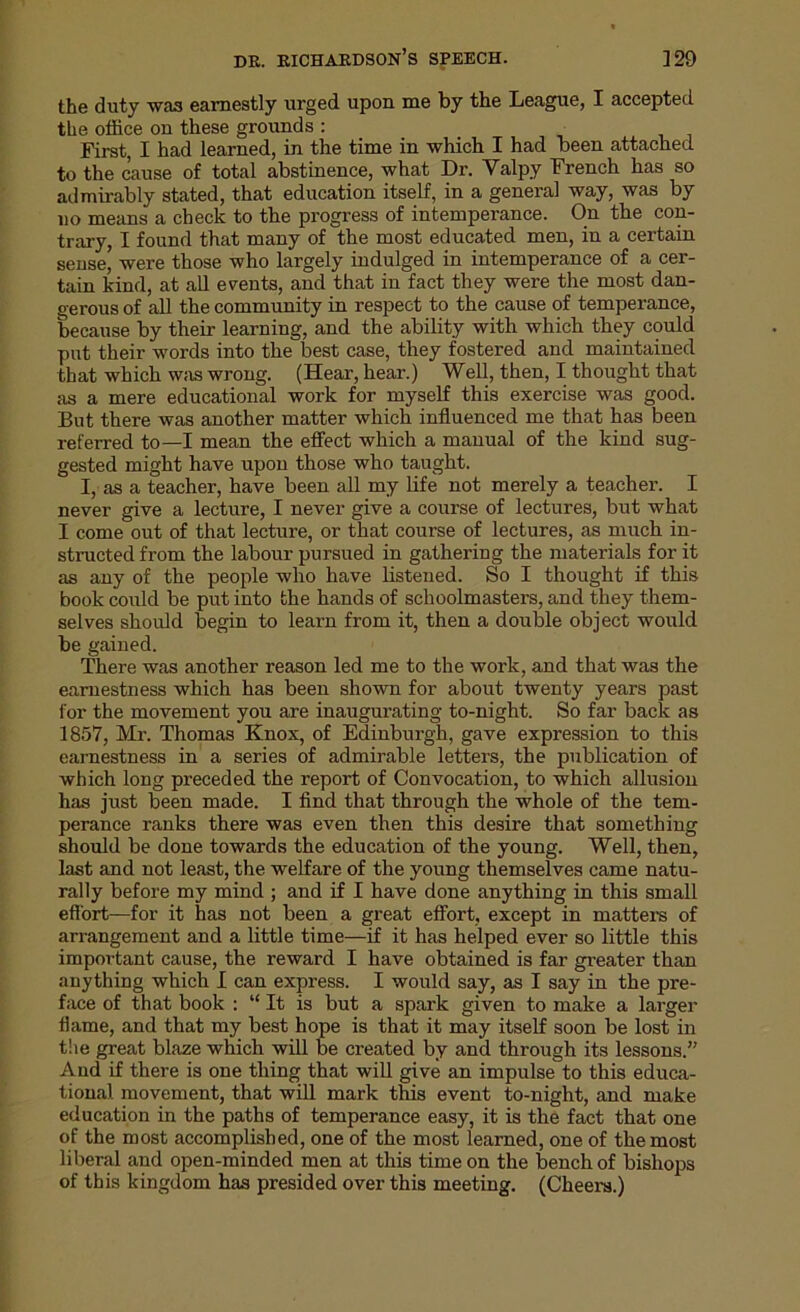 the duty was earnestly urged upon me by the League, I accepted the office on these grounds : First, I had learned, in the time in which I had been attached to the cause of total abstinence, what Dr. Valpy French has so admirably stated, that education itself, in a general way, was by no means a check to the progress of intemperance. On the con- trary, I found that many of the most educated men, in a certain sense, were those who largely indulged in intemperance of a cer- tain kind, at all events, and that in fact they were the most dan- gerous of all the community in respect to the cause of temperance, because by their learning, and the ability with which they could put their words into the best case, they fostered and maintained that which was wrong. (Hear, hear.) Well, then, I thought that as a mere educational work for myself this exercise was good. But there was another matter which influenced me that has been referred to—I mean the effect which a manual of the kind sug- gested might have upon those who taught. I, as a teacher, have been all my life not merely a teacher. I never give a lecture, I never give a course of lectures, but what I come out of that lecture, or that course of lectures, as much in- structed from the labour pursued in gathering the materials for it as any of the people who have listened. So I thought if this book could be put into the hands of schoolmasters, and they them- selves should begin to learn from it, then a double object would be gained. There was another reason led me to the work, and that was the earnestness which has been shown for about twenty years past for the movement you are inaugurating to-night. So far back as 1857, Mr. Thomas Knox, of Edinburgh, gave expression to this earnestness in a series of admirable letters, the publication of which long preceded the report of Convocation, to which allusion has just been made. I find that through the whole of the tem- perance ranks there was even then this desire that something should be done towards the education of the young. Well, then, last and not least, the welfare of the young themselves came natu- rally before my mind ; and if I have done anything in this small effort—for it has not been a great effort, except in matters of arrangement and a little time—if it has helped ever so little this important cause, the reward I have obtained is far greater than anything which I can express. I would say, as I say in the pre- face of that book : “ It is but a spark given to make a larger flame, and that my best hope is that it may itself soon be lost in the great blaze which will be created by and through its lessons.” And if there is one thing that will give an impulse to this educa- tional movement, that will mark this event to-night, and make education in the paths of temperance easy, it is the fact that one of the most accomplished, one of the most learned, one of the most liberal and open-minded men at this time on the bench of bishops of this kingdom has presided over this meeting. (Cheers.)