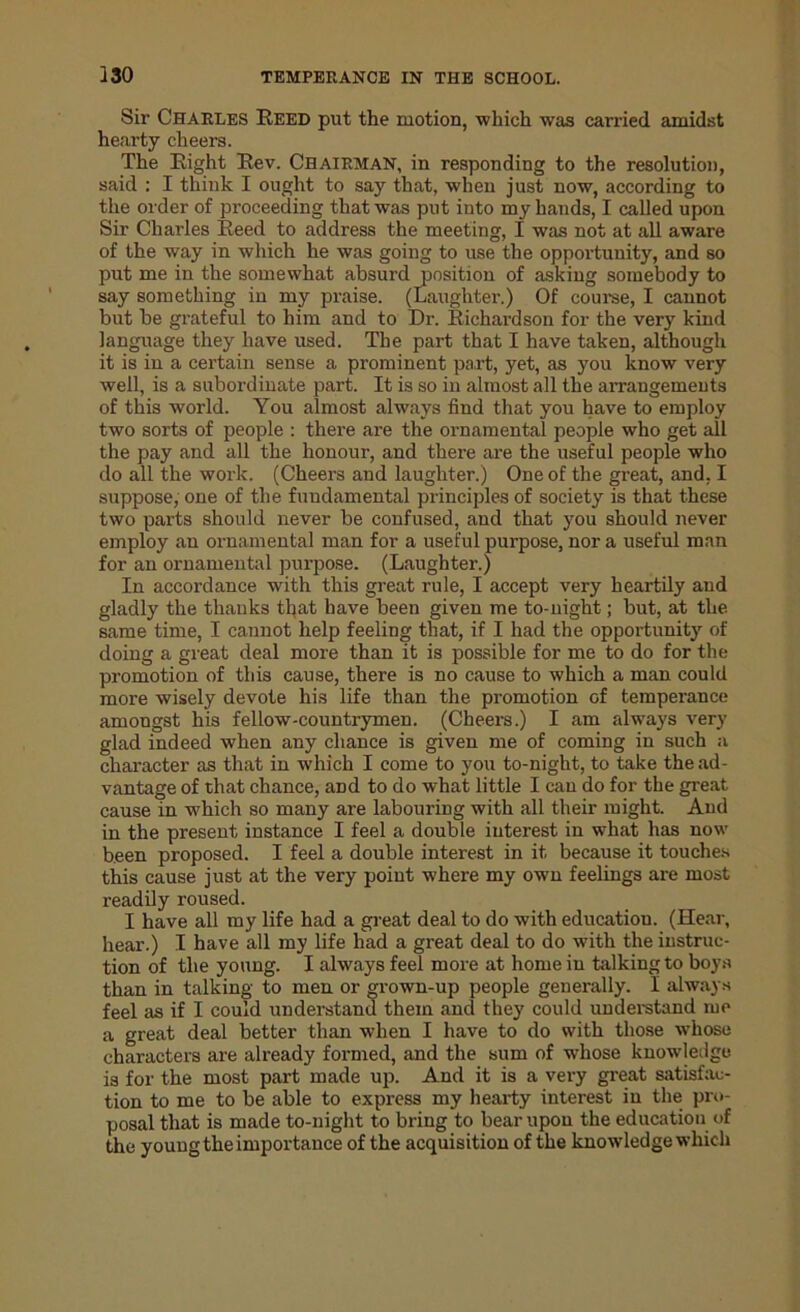 Sir Charles Reed put the motion, which was carried amidst hearty cheers. The Right Rev. Chairman, in responding to the resolution, said : I think I ought to say that, when just now, according to the order of proceeding that was put into my hands, I called upon Sir Charles Reed to address the meeting, I was not at all aware of the way in which he was going to use the opportunity, and so put me in the somewhat absurd position of asking somebody to say something in my praise. (Laughter.) Of course, I cannot but be grateful to him and to Dr. Richardson for the very kind language they have used. The part that I have taken, although it is in a certain sense a prominent part, yet, as you know very well, is a subordinate part. It is so in almost all the arrangements of this world. You almost always find that you have to employ two sorts of people : there are the ornamental people who get all the pay and all the honour, and there are the useful people who do all the work. (Cheers and laughter.) One of the great, and. I suppose, one of the fundamental principles of society is that these two parts should never be confused, and that you should never employ an ornamental man for a useful purpose, nor a useful man for an ornamental purpose. (Laughter.) In accordance with this great rule, I accept very heartily and gladly the thanks that have been given me to-night; but, at the. same time, I cannot help feeling that, if I had the opportunity of doing a great deal more than it is possible for me to do for the promotion of this cause, there is no cause to which a man could more wisely devote his life than the promotion of temperance amongst his fellow-countrymen. (Cheers.) I am always very glad indeed when any chance is given me of coming in such a character as that in w'hich I come to you to-night, to take the ad- vantage of that chance, and to do what little I can do for the great cause in which so many are labouring with all their might. And in the present instance I feel a double interest in what has now been proposed. I feel a double interest in it because it touches this cause just at the very point where my own feelings are most readily roused. I have all my life had a great deal to do with education. (Hear, hear.) I have all my life had a great deal to do with the instruc- tion of the young. I always feel more at home in talking to boys than in talking to men or grown-up people generally. I always feel as if I could understand them and they could understand me a great deal better than when I have to do with those whose characters are already formed, and the sum of whose knowledge is for the most part made up. And it is a very great satisfac- tion to me to be able to express my hearty interest in the pro- posal that is made to-night to bring to bear upon the education of the young the importance of the acquisition of the knowledge which