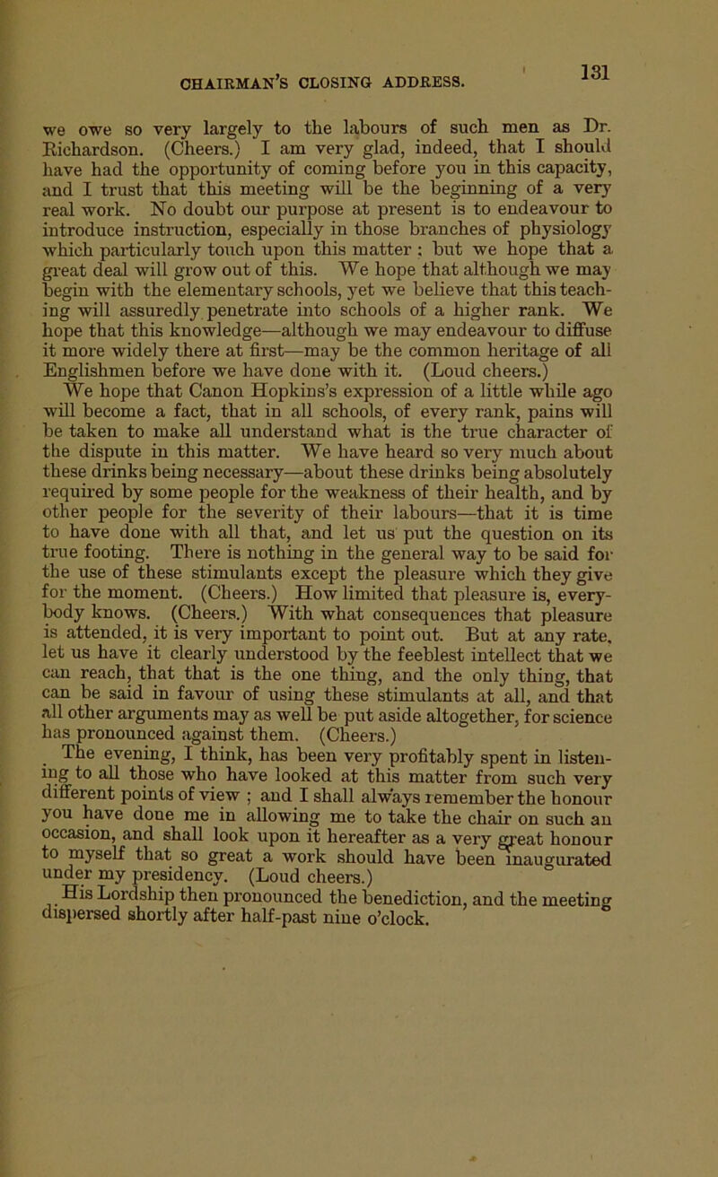 chairman’s closing address. we owe so very largely to the labours of such men as Dr. Richardson. (Cheers.) I am very glad, indeed, that I should have had the opportunity of coming before jrou in this capacity, and I trust that this meeting will be the beginning of a very real work. No doubt our purpose at present is to endeavour to introduce instruction, especially in those branches of physiology which particularly touch upon this matter : but we hope that a great deal will grow out of this. We hope that although we may begin with the elementary schools, yet we believe that this teach- ing will assuredly penetrate into schools of a higher rank. We hope that this knowledge—although we may endeavour to diffuse it more widely there at first—may be the common heritage of ali Englishmen before we have done with it. (Loud cheers.) We hope that Canon Hopkins’s expression of a little while ago will become a fact, that in all schools, of every rank, pains will be taken to make all understand what is the true character of the dispute in this matter. We have heard so very much about these drinks being necessary—about these drinks being absolutely required by some people for the weakness of their health, and by other people for the severity of their labours—that it is time to have done with all that, and let us put the question on its true footing. There is nothing in the general way to be said for the use of these stimulants except the pleasure which they give for the moment. (Cheers.) How limited that pleasure is, every- body knows. (Cheers.) With what consequences that pleasure is attended, it is very important to point out. But at any rate, let us have it clearly understood by the feeblest intellect that we can reach, that that is the one thing, and the only thing, that can be said in favour of using these stimulants at all, and that all other arguments may as well be put aside altogether, for science has pronounced against them. (Cheers.) The evening, I think, has been very profitably spent in listen- ing to all those who have looked at this matter from such very different points of view : and I shall always remember the honour you have done me in allowing me to take the chair on such an occasion, and shall look upon it hereafter as a very great honour to myself that so great a work should have been inaugurated under my presidency. (Loud cheers.) His Lordship then pronounced the benediction, and the meeting dispersed shortly after half-past nine o’clock.