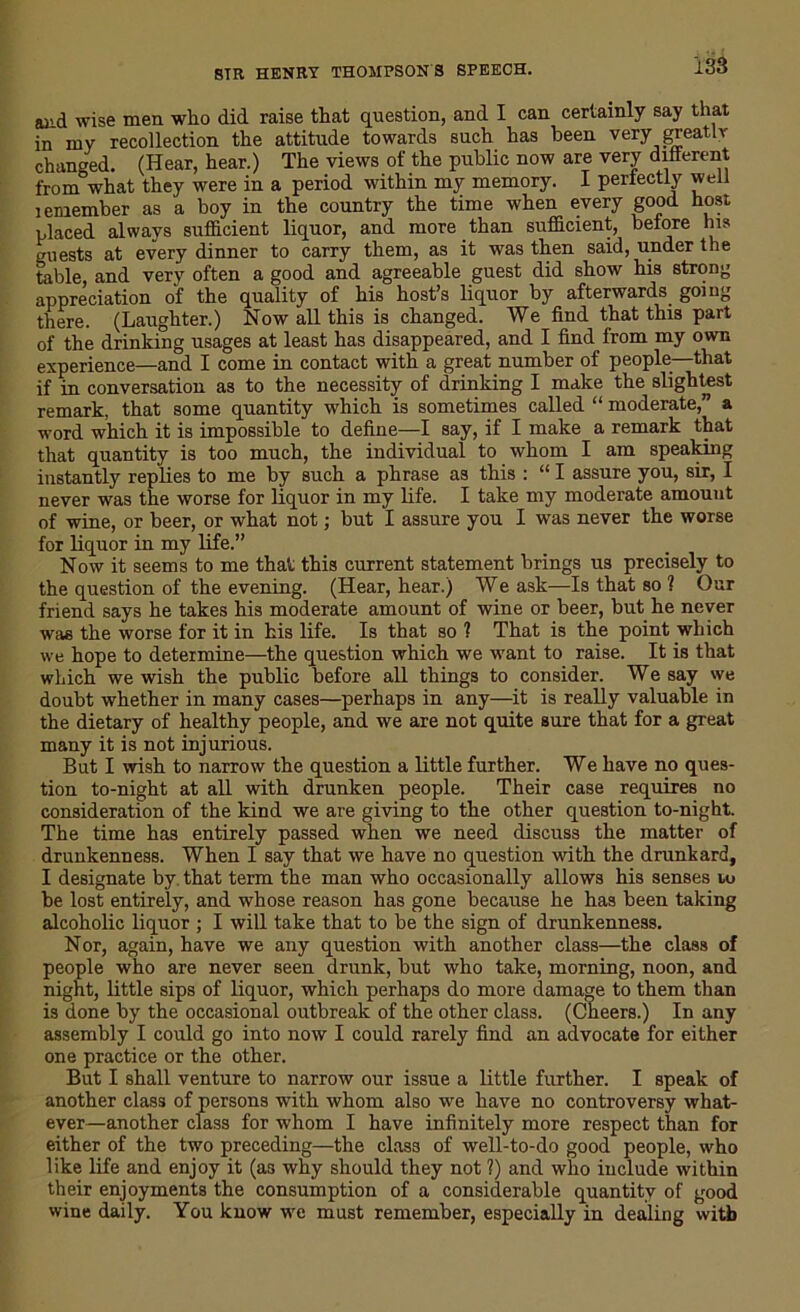 and wise men who did raise that question, and I can certainly say that in my recollection the attitude towards such has been very greatly changed. (Hear, hear.) The views of the public now are very different from what they were in a period within my memory. I perfectly well i emember as a boy in the country the time when every good host placed always sufficient liquor, and more than sufficient, before his guests at every dinner to carry them, as it was then said, under the table, and very often a good and agreeable guest did show his strong appreciation of the quality of his host’s liquor by afterwards going there. (Laughter.) Now all this is changed. We find that this part of the drinking usages at least has disappeared, and I find from my own experience—and I come in contact with a great number of people—that if in conversation as to the necessity of drinking I make the slightest remark, that some quantity which is sometimes called “ moderate,” a word which it is impossible to define—I say, if I make a remark that that quantity is too much, the individual to whom I am speaking instantly replies to me by such a phrase as this : “ I assure you, sir, I never was the worse for liquor in my life. I take my moderate amount of wine, or beer, or what not; but I assure you I was never the worse for liquor in my life.” Now it seems to me that this current statement brings us precisely to the question of the evening. (Hear, hear.) We ask—Is that so ? Our friend says he takes his moderate amount of wine or beer, but he never was the worse for it in his life. Is that so ? That is the point which we hope to determine—the question which we want to raise. It is that which we wish the public before all things to consider. We say we doubt whether in many cases—perhaps in any—it is really valuable in the dietary of healthy people, and we are not quite sure that for a great many it is not injurious. But I wish to narrow the question a little further. We have no ques- tion to-night at all with drunken people. Their case requires no consideration of the kind we are giving to the other question to-night. The time has entirely passed when we need discuss the matter of drunkenness. When I say that we have no question with the drunkard, I designate by that term the man who occasionally allows his senses u> be lost entirely, and whose reason has gone because he has been taking alcoholic liquor ; I will take that to be the sign of drunkenness. Nor, again, have we any question with another class—the class of people who are never seen drunk, but who take, morning, noon, and night, little sips of liquor, which perhaps do more damage to them than is done by the occasional outbreak of the other class. (Cheers.) In any assembly I could go into now I could rarely find an advocate for either one practice or the other. But I shall venture to narrow our issue a little further. I speak of another class of persons with whom also we have no controversy what- ever—another class for whom I have infinitely more respect than for either of the two preceding—the class of well-to-do good people, who like life and enjoy it (as why should they not ?) and who include within their enjoyments the consumption of a considerable quantity of good wine daily. You know we must remember, especially in dealing with