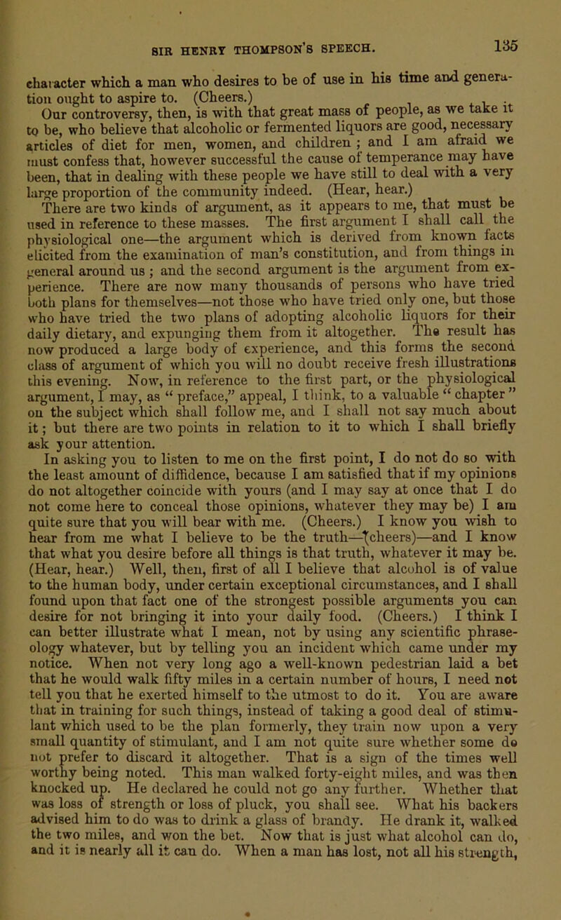 character which a man who desires to be of use in his time and genera- tion ought to aspire to. (Cheers.) . Our controversy, then, is with that great mass of people, as we take it to be, who believe that alcoholic or fermented liquors are good, necessary articles of diet for men, women, and children ; and I am afraid we must confess that, however successful the cause ol temperance may have been, that in dealing with these people we have still to deal with a very large proportion of the community indeed. (Hear, hear.) There are two kinds of argument, as it appears to me, that must be used in reference to these masses. The first argument I shall call the physiological one—the argument which is derived from known tacts elicited from the examination of man’s constitution, and from things in general around us ; and the second argument is the argument from ex- perience. There are now many thousands of persons who have tried both plans for themselves—not those who have tried only one, but those who have tried the two plans of adopting alcoholic liquors for their daily dietary, and expunging them from it altogether. The result has now produced a large body of experience, and thi3 forms the second class of argument of which you will no doubt receive fresh illustrations this evening. Now, in reference to the first part, or the physiological argument, I may, as “ preface,” appeal, I think, to a valuable “ chapter ” on the subject which shall follow me, and I shall not say much about it; but there are two points in relation to it to which I shall briefly ask your attention. In asking you to listen to me on the first point, I do not do so with the least amount of diffidence, because I am satisfied that if my opinions do not altogether coincide with yours (and I may say at once that I do not come here to conceal those opinions, whatever they may be) I am quite sure that you will bear with me. (Cheers.) I know you wish to hear from me what I believe to be the truth—\cheers)—and I know that what you desire before all things is that truth, whatever it may be. (Hear, hear.) Well, then, first of all I believe that alcohol is of value to the human body, under certain exceptional circumstances, and I shall found upon that fact one of the strongest possible arguments you can desire for not bringing it into your daily food. (Cheers.) I think I can better illustrate what I mean, not by using any scientific phrase- ology whatever, but by telling you an incident which came under my notice. When not very long ago a well-known pedestrian laid a bet that he would walk fifty miles in a certain number of hours, I need not tell you that he exerted himself to the utmost to do it. You are aware that in training for such things, instead of taking a good deal of stimu- lant which used to be the plan formerly, they train now upon a very small quantity of stimulant, and I am not quite sure whether some do not prefer to discard it altogether. That is a sign of the times well worthy being noted. This man walked forty-eight miles, and was then knocked up. He declared he could not go any further. Whether that was loss of strength or loss of pluck, you shall see. What his backers advised him to do was to drink a glass of brandy. He drank it, walked the two miles, and won the bet. Now that is just what alcohol can do, and it is nearly all it can do. When a man has lost, not all his strength,