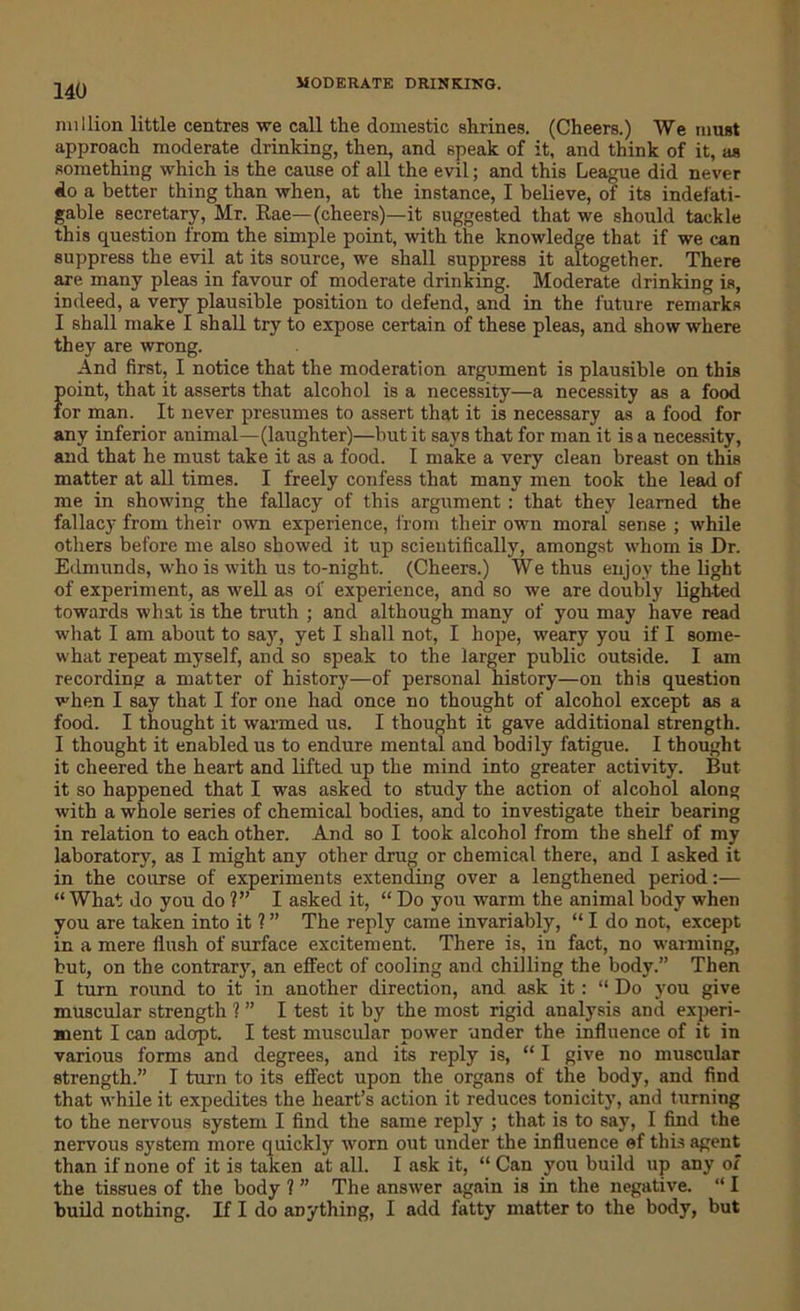 million little centres we call the domestic shrines. (Cheers.) We must approach moderate drinking, then, and speak of it, and think of it, as something which is the cause of all the evil; and this League did never do a better thing than when, at the instance, I believe, of its indefati- gable secretary, Mr. Rae—(cheers)—it suggested that we should tackle this question from the simple point, with the knowledge that if we can suppress the evil at its source, we shall suppress it altogether. There are many pleas in favour of moderate drinking. Moderate drinking is, indeed, a very plausible position to defend, and in the future remarks I shall make I shall try to expose certain of these pleas, and show where they are wrong. And first, I notice that the moderation argument is plausible on this point, that it asserts that alcohol is a necessity—a necessity as a food for man. It never presumes to assert that it is necessary as a food for any inferior animal—(laughter)—but it says that for man it is a necessity, and that he must take it as a food. I make a very clean breast on this matter at all times. I freely confess that many men took the lead of me in showing the fallacy of this argument : that they learned the fallacy from their own experience, from their own moral sense ; while others before me also showed it up scientifically, amongst whom is Dr. Edmunds, who is with us to-night. (Cheers.) We thus enjoy the light of experiment, as well as of experience, and so we are doubly lighted towards what is the truth ; and although many of you may have read what I am about to say, yet I shall not, I hope, weary you if I some- what repeat myself, and so speak to the larger public outside. I am recording a matter of history—of personal history—on this question when I say that I for one had once no thought of alcohol except as a food. I thought it warmed us. I thought it gave additional strength. I thought it enabled us to endure mental and bodily fatigue. I thought it cheered the heart and lifted up the mind into greater activity. But it so happened that I was asked to study the action of alcohol along with a whole series of chemical bodies, and to investigate their bearing in relation to each other. And so I took alcohol from the shelf of my laboratory, as I might any other drug or chemical there, and I asked it in the course of experiments extending over a lengthened period:— “ What do you do ?” I asked it, “ Do you warm the animal body when you are taken into it ? ” The reply came invariably, “ I do not, except in a mere flush of surface excitement. There is, in fact, no warming, but, on the contrary, an effect of cooling and chilling the body.” Then I turn round to it in another direction, and ask it: “ Do you give muscular strength 1” I test it by the most rigid analysis and experi- ment I can adopt. I test muscular power under the. influence of it in various forms and degrees, and its reply is, “ I give no muscular strength.” I turn to its effect upon the organs of the body, and find that while it expedites the heart’s action it reduces tonicity, and turning to the nervous system I find the same reply ; that is to say, I find the nervous system more quickly worn out under the influence of this agent than if none of it is taken at all. I ask it, “ Can you build up any of the tissues of the body ? ” The answer again is in the negative. “ I build nothing. If I do anything, I add fatty matter to the body, but