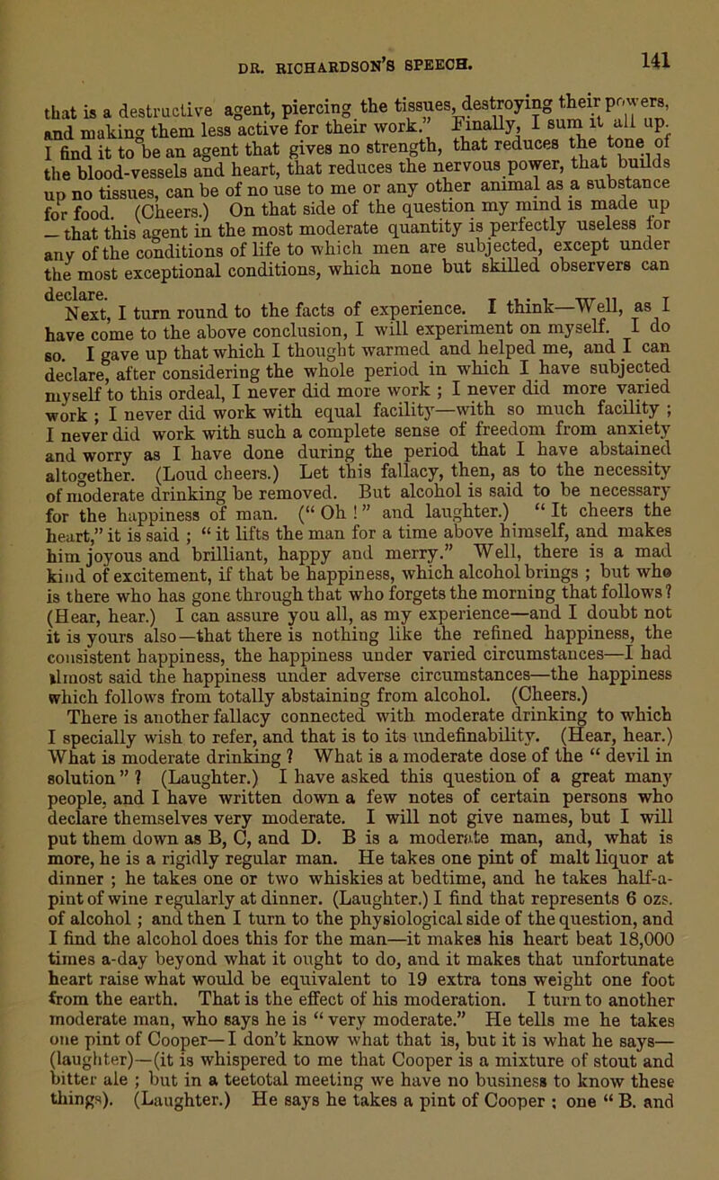 that is a destructive agent, piercing the tissues, destroying their pr, i era, and making them less active for their work. Finally, I sum it all up I find it to be an agent that gives no strength, that reduces the tone of the blood-vessels and heart, that reduces the nervous power, that builds up no tissues, can be of no use to me or any other animal as a substance for food (Cheers.) On that side of the question my mind is made up -that this agent in the most moderate quantity is perfectly useless lor any of the conditions of life to which men are subjected, except under the most exceptional conditions, which none but skilled observers can Next, I turn round to the facts of experience. I think—Well, as I have come to the above conclusion, I will experiment on myself. I do so. I gave up that which I thought warmed and helped me, and I can declare, after considering the whole period in which I have subjected myself to this ordeal, I never did more work ; I never did more varied work ; I never did work with equal facility'—with so much facility ; I never did work with such a complete sense of freedom from anxiety and worry as I have done during the period that I have abstained altogether. (Loud cheers.) Let this fallacy, then, as to the necessity of moderate drinking be removed. But alcohol is said to be necessary for the happiness of man. (“ Oh ! ” and laughter.) “ It cheers the heart,” it is said ; “ it lifts the man for a time above himself, and makes him joyous and brilliant, happy and merry.” Well, there is a mad kind of excitement, if that be happiness, which alcohol brings ; but who is there who has gone through that who forgets the morning that follows? (Hear, hear.) I can assure you all, as my experience—and I doubt not it is yours also—that there is nothing like the refined happiness, the consistent happiness, the happiness under varied circumstances—I had llinost said the happiness under adverse circumstances—the happiness which follows from totally abstaining from alcohol. (Cheers.) There is another fallacy connected with moderate drinking to which I specially wish to refer, and that is to its undefinability. (Hear, hear.) What is moderate drinking ? What is a moderate dose of the “ devil in solution”? (Laughter.) I have asked this question of a great many people, and I have written down a few notes of certain persons who declare themselves very moderate. I will not give names, but I will put them down as B, C, and D. B is a moderate man, and, what is more, he is a rigidly regular man. He takes one pint of malt liquor at dinner ; he takes one or two whiskies at bedtime, and he takes half-a- pintofwine regularly at dinner. (Laughter.) I find that represents 6 ozs. of alcohol; and then I turn to the physiological side of the question, and I find the alcohol does this for the man—it makes his heart beat 18,000 times a-day beyond what it ought to do, and it makes that unfortunate heart raise what would be equivalent to 19 extra tons weight one foot from the earth. That is the effect of his moderation. I turn to another moderate man, who says he is “ very moderate.” He tells me he takes one pint of Cooper— I don’t know what that is, but it is what he says— (laughter)—(it is whispered to me that Cooper is a mixture of stout and bitter ale ; but in a teetotal meeting we have no business to know these things). (Laughter.) He says he takes a pint of Cooper ; one “ B. and
