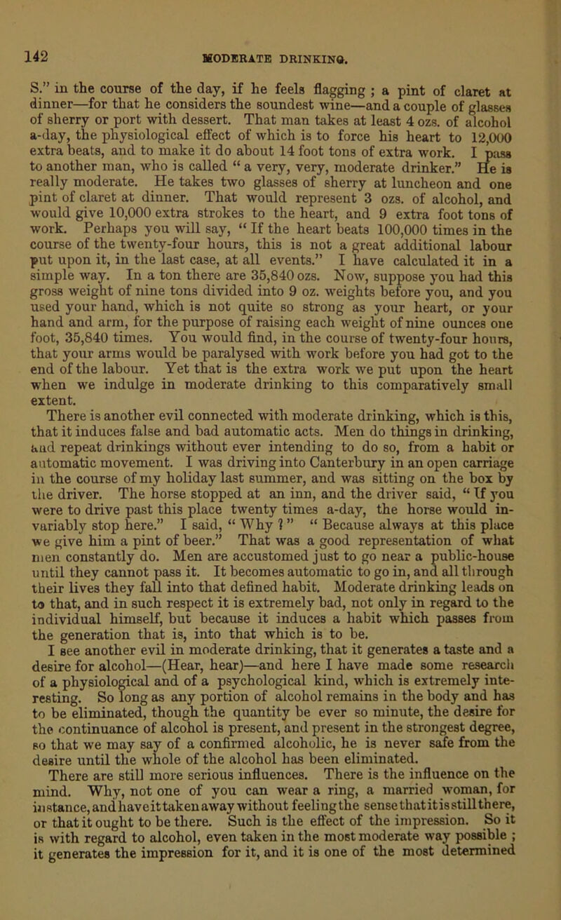 S.” in the course of the day, if he feels flagging ; a pint of claret at dinner—for that he considers the soundest wine—and a couple of glasses of sherry or port with dessert. That man takes at least 4 ozs. of alcohol a-day, the physiological effect of which is to force his heart to 12,000 extra beats, and to make it do about 14 foot tons of extra work. I pass to another man, who is called “ a very, very, moderate drinker.” He is really moderate. He takes two glasses of sherry at luncheon and one pint of claret at dinner. That would represent 3 ozs. of alcohol, and would give 10,000 extra strokes to the heart, and 9 extra foot tons of work. Perhaps you will say, “ If the heart beats 100,000 times in the course of the twenty-four hours, this is not a great additional labour put upon it, in the last case, at all events.” I have calculated it in a simple way. In a ton there are 35,840 ozs. Now, suppose you had this gross weight of nine tons divided into 9 oz. weights before you, and you used your hand, which is not quite so strong as your heart, or your hand and arm, for the purpose of raising each weight of nine ounces one foot, 35,840 times. You would find, in the course of twenty-four hours, that your arms would be paralysed with work before you had got to the end of the labour. Yet that is the extra work we put upon the heart when we indulge in moderate drinking to this comparatively small extent. There is another evil connected with moderate drinking, which is this, that it induces false and bad automatic acts. Men do things in drinking, and repeat drinkings without ever intending to do so, from a habit or automatic movement. I was driving into Canterbury in an open carriage in the course of my holiday last summer, and was sitting on the box by the driver. The horse stopped at an inn, and the driver said, “ If you were to drive past this place twenty times a-day, the horse would in- variably stop here.” I said, “ Why 1 ” “ Because always at this place we give him a pint of beer.” That was a good representation of what men constantly do. Men are accustomed just to go near a public-house until they cannot pass it. It becomes automatic to go in, and all through their lives they fall into that defined habit. Moderate drinking leads on to that, and in such respect it is extremely bad, not only in regard to the individual himself, but because it induces a habit which passes from the generation that is, into that which is to be. I see another evil in moderate drinking, that it generates a taste and a desire for alcohol—(Hear, hear)—and here I have made some research of a physiological and of a psychological kind, which is extremely inte- resting. So long as any portion of alcohol remains in the body and has to be eliminated, though the quantity be ever so minute, the desire for the continuance of alcohol is present, and present in the strongest degree, so that we may say of a confirmed alcoholic, he is never safe from the desire until the whole of the alcohol has been eliminated. There are still more serious influences. There is the influence on the mind. Why, not one of you can wear a ring, a married woman, for instance, andhaveittakenaway without feeling the sense that itisstill there, or that it ought to be there. Such is the effect of the impression. So it is with regard to alcohol, even taken in the most moderate way possible ; it generates the impression for it, and it is one of the most determined