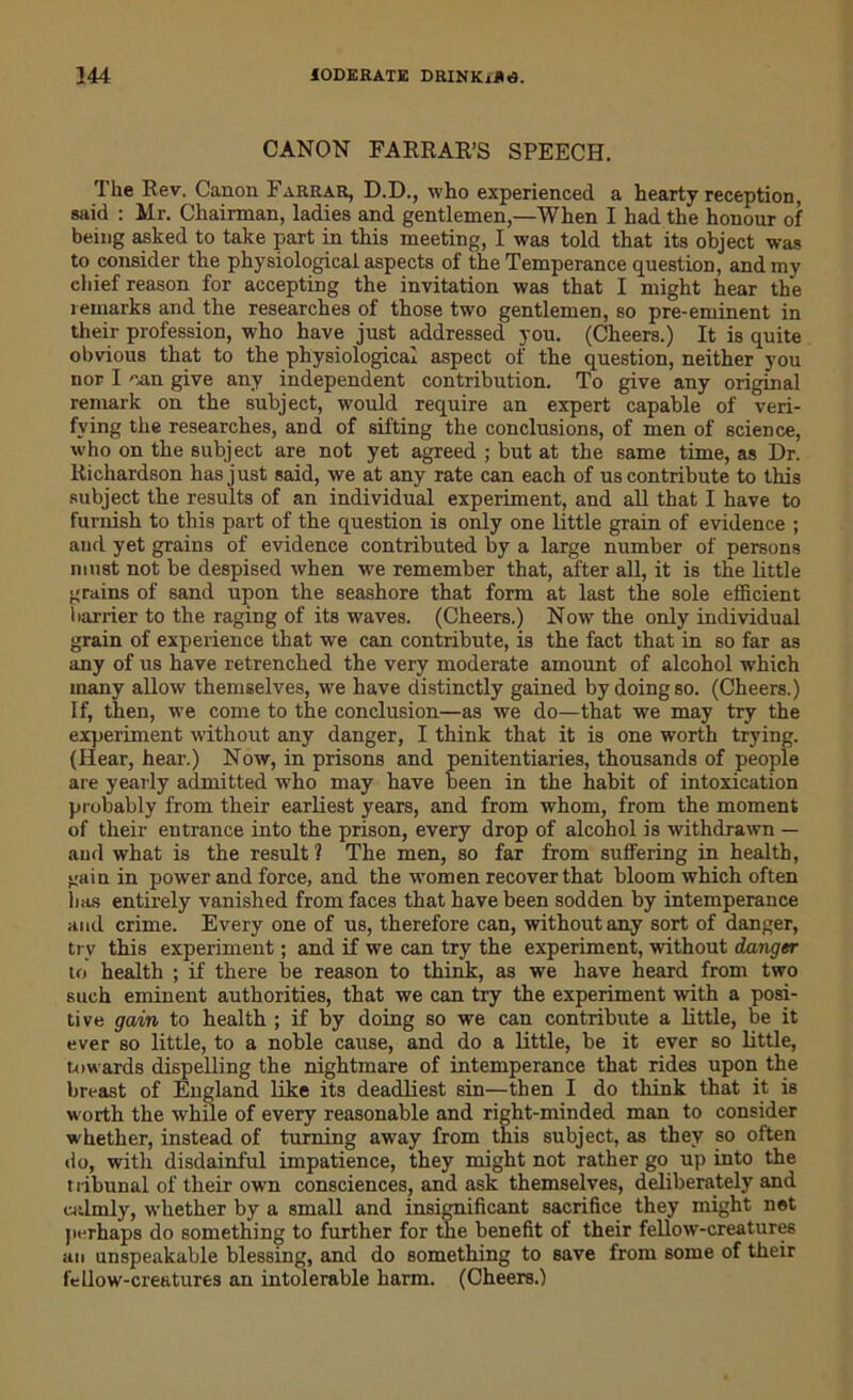 CANON FARRAR’S SPEECH. The Rev. Canon Farrar, D.D., who experienced a hearty reception, said : Mr. Chairman, ladies and gentlemen,—When I had the honour of being asked to take part in this meeting, I was told that its object was to consider the physiological aspects of the Temperance question, and my chief reason for accepting the invitation was that I might hear the remarks and the researches of those two gentlemen, so pre-eminent in their profession, who have just addressed you. (Cheers.) It is quite obvious that to the physiological aspect of the question, neither you nor I can give any independent contribution. To give any original remark on the subject, would require an expert capable of veri- fying the researches, and of sifting the conclusions, of men of science, who on the subject are not yet agreed ; but at the same time, as Dr. Richardson has just said, we at any rate can each of us contribute to this subject the results of an individual experiment, and all that I have to furnish to this part of the question is only one little grain of evidence ; and yet grains of evidence contributed by a large number of persons must not be despised when we remember that, after all, it is the little grains of sand upon the seashore that form at last the sole efficient harrier to the raging of its waves. (Cheers.) Now the only individual grain of experience that we can contribute, is the fact that in so far as any of us have retrenched the very moderate amount of alcohol which many allow themselves, we have distinctly gained by doing so. (Cheers.) If, then, we come to the conclusion—as we do—that we may try the experiment without any danger, I think that it is one worth trying. (Hear, hear.) Now, in prisons and penitentiaries, thousands of people are yearly admitted who may have been in the habit of intoxication probably from their earliest years, and from whom, from the moment of their entrance into the prison, every drop of alcohol is withdrawn — aud what is the result ? The men, so far from suffering in health, gain in power and force, and the women recover that bloom which often lias entirely vanished from faces that have been sodden by intemperance and crime. Every one of us, therefore can, without any sort of danger, try this experiment; and if we can try the experiment, without danger to health ; if there be reason to think, as we have heard from two such eminent authorities, that we can try the experiment with a posi- tive gain to health ; if by doing so we can contribute a little, be it ever so little, to a noble cause, and do a little, be it ever so little, towards dispelling the nightmare of intemperance that rides upon the breast of England like its deadliest sin—then I do think that it is worth the whue of every reasonable and right-minded man to consider whether, instead of turning away from this subject, as they so often do, with disdainful impatience, they might not rather go up into the tribunal of their own consciences, and ask themselves, deliberately and calmly, whether by a small and insignificant sacrifice they might net perhaps do something to further for the benefit of their fellow-creatures an unspeakable blessing, and do something to save from some of their fellow-creatures an intolerable harm. (Cheers.)