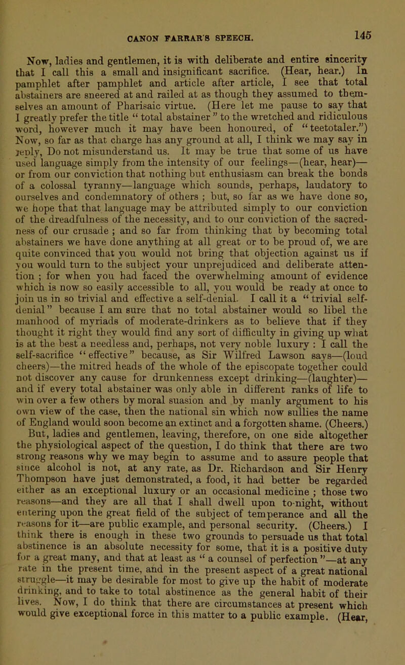 Now, ladies and gentlemen, it is with deliberate and entire sincerity that I call this a small and insignificant sacrifice. (Hear, hear.) In pamphlet after pamphlet and article after article, I see that total abstainers are sneered at and railed at as though they assumed to them- selves an amount of Pharisaic virtue. (Here let me pause to say that I greatly prefer the title “ total abstainer ” to the wretched and ridiculous word, however much it may have been honoured, of “teetotaler.”) N ow, so far as that charge has any ground at all, I think we may say in jeply, Do not misunderstand us. It may be true that some of us have used language simply from the intensity of our feelings—(hear, hear)— or from our conviction that nothing but enthusiasm can break the bonds of a colossal tyranny—language which sounds, perhaps, laudatory to ourselves and condemnatory of others ; but, so far as we have done so, we hope that that language may be attributed simply to our conviction of the dreadfulness of the necessity, and to our conviction of the sacred- ness of our crusade ; and so far from thinking that by becoming total abstainers we have done anything at all great or to be proud of, we are quite convinced that you would not bring that objection against us if you would turn to the subject your unprejudiced and deliberate atten- tion ; for when you had faced the overwhelming amount of evidence which is now so easily accessible to all, you would be ready at once to join us in so trivial and effective a self-denial. I call it a “ trivial self- denial ” because I am sure that no total abstainer would so libel the manhood of myriads of moderate-drinkers as to believe that if they thought it right they would find any sort of difficulty in giving up what is at the best a needless and, perhaps, not very noble luxury : I call the self-sacrifice “effective” because, as Sir Wilfred Lawson says—(loud cheers)—the mitred heads of the whole of the episcopate together could not discover any cause for drunkenness except drinking—(laughter)— and if every total abstainer was only able in different ranks of life to win over a few others by moral suasion and by manly argument to his own view of the case, then the national sin which now sullies the name of England would soon become an extinct and a forgotten shame. (Cheers.) But, ladies and gentlemen, leaving, therefore, on one side altogether the physiological aspect of the question, I do think that there are two strong reasons why we may begin to assume and to assure people that since alcohol is not, at any rate, as Dr. Richardson and Sir Henry Thompson have just demonstrated, a food, it had better be regarded either as an exceptional luxury or an occasional medicine ; those two reasons—and they are all that I shall dwell upon to night, without entering upon the great field of the subject of temperance and all the reasons for it—are public example, and personal security. (Cheers.) I think there is enough in these two grounds to persuade us that total abstinence is an absolute necessity for some, that it is a positive duty for a great many, and that at least as “ a counsel of perfection ”—at any rate in the present time, and in the present aspect of a great national struggle—it may be desirable for most to give up the habit of moderate drinking, and to take to total abstinence as the general habit of their lives. Now, I do think that there are circumstances at present which would give exceptional force in this matter to a public example. (Hear