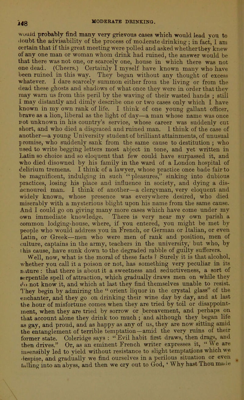 would probably find many very grievous cases which would lead you to doubt the advisability of the process of moderate drinking ; in fact, I am certain that if this great meeting were polled and asked whetherthey knew of any one man or woman whom drink: had ruined, the answer would be that there was not one, or scarcely one, house in which there was not one dead. (Cheers.) Certainly I myself have known many who have been ruined in this way. They began without any thought of excess whatever. I dare scarcely summon either from the living or from the dead these ghosts and shadows of what once they vTere in order that they may warn us from this peril by the waving of their wasted hands ; still I may distantly and dimly describe one or two cases only which I have known in my own rank of life. I think of one young gallant officer, brave as a lion, liberal as the light of day—a man whose name was once not unknown in his country’s service, whose career was suddenly cut short, and who died a disgraced and ruined man. 1 think of the case of another—a young University student of brilliant attainments, of unusual promise, who suddenly sank from the same cause to destitution ; who used to write begging letters most abject in tone, and yet written in Latin so choice and so eloquent that few could have surpassed it, and who died disowned by his family in the ward of a London hospital of delirium tremens. I think of a lawyer, whose practice once bade fair to be magnificent, indulging in such “pleasures,” sinking into dubious practices, losing his place and influence in society, and dying a dis- ncnoured man. I think of another—a clergyman, very eloquent and widely known, whose presence was everywhere desired, who died miserably with a mysterious blight upon his name from the same cause. And I could go on giving many more cases which have come under my own immediate knowledge. There is very near my own parish a common lodging-house, where, if you entered, you might be met by people who would address you in French, or German or Italian, or even Latin, or Greek—men who were men of rank and position, men of culture, captains in the army, teachers in the university, but who, by i his cause, have sunk down to the degraded rabble of guilty sufferers. Well, now, what is the moral of these facts ? Surely it is that alcohol, whether you call it a poison or not, has something very peculiar in its nature: that there is about it a sweetness and seductiveness, a sort of serpentile spell of attraction, which gradually draws men on while they do not know it, and which at last they find themselves unable to resist. They begin by admiring the “ orient liquor in the crystal glass” of the enchanter, and they go on drinking their wine day by day, and at last the hour of misfortune comes when they are tried by toil or disappoint- ment, when they are tried by sorrow or bereavement, and perhaps on that account alone they drink too much ; and although they began life as gay, and proud, and as happy as any of us, they are now sitting amid the entanglement of terrible temptation—amid the very ruins of their former state. Coleridge says : “ Evil habit first draws, then drags, and then drives.” Or, as an eminent French writer expresses it, “ We are insensibly led to yield without resistance to slight temptations which we despise, and gradually we find ourselves in a perilous situation or even falling into an abyss, and then we cry out to God, ‘ Why hast Thou made