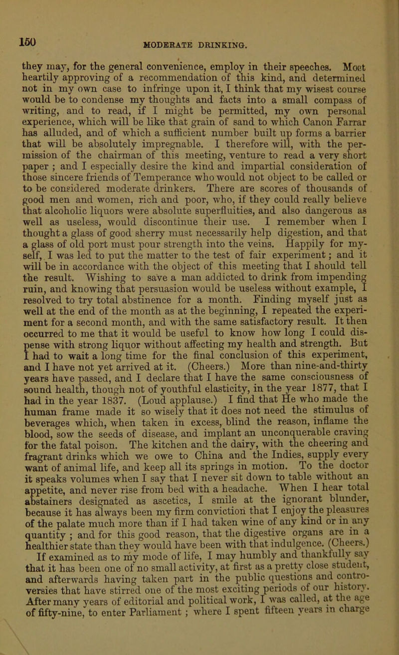 they may, for the general convenience, employ in their speeches. Moct heartily approving of a recommendation of this kind, and determined not in my own case to infringe upon it, I think that my wisest course would he to condense my thoughts and facts into a small compass of writing, and to read, if I might be permitted, my own personal experience, which will be like that grain of sand to which Canon Farrar has alluded, and of which a sufficient number built up forms a barrier that will be absolutely impregnable. I therefore will, with the per- mission of the chairman of this meeting, venture to read a very short paper ; and I especially desire the kind and impartial consideration of those sincere friends of Temperance who would not object to be called or to be considered moderate drinkers. There are scores of thousands of good men and women, rich and poor, who, if they could really believe that alcoholic liquors were absolute superfluities, and also dangerous as well as useless, would discontinue their use. I remember when I thought a glass of good sherry must necessarily help digestion, and that a glass of old port must pour strength into the veins. Happily for my- self, I was led to put the matter to the test of fair experiment; and it will be in accordance with the object of this meeting that I should tell the result. Wishing to save a man addicted to drink from impending ruin, and knowing that persuasion would be useless without example, I resolved to try total abstinence for a month. Finding myself just as well at the end of the month as at the beginning, I repeated the experi- ment for a second month, and with the same satisfactory result. It then occurred to me that it would be useful to know how long I could dis- Jense with strong liquor without affecting my health and strength. But had to wait a long time for the final conclusion of this experiment, and I have not yet arrived at it. (Cheers.) More than nine-and-thirty years have passed, and I declare that I have the same consciousness of sound health, though not of youthful elasticity, in the year 1877, that I had in the year 1837. (Loud applause.) I find that He who made the human frame made it so wisely that it does not need the stimulus of beverages which, when taken in excess, blind the reason, inflame the blood, sow the seeds of disease, and implant an unconquerable craving for the fatal poison. The kitchen and the dairy, with the cheering and fragrant drinks which we owe to China and the Indies, supply every want of animal life, and keep all its springs in motion. To the doctor it speaks volumes when I say that I never sit down to table without an appetite, and never rise from bed with a headache. When I hear total abstainers designated as ascetics, I smile at the ignorant blunder, because it has always been my firm conviction that I enjoy the pleasures of the palate much more than if I had taken wine of any kind or in any quantity ; and for this good reason, that the digestive organs are in a healthier state than they would have been with that indulgence. (Cheers.) If examined as to my mode of life, I may humbly and thankfully say that it has been one of no small activity, at first as a pretty close student, and afterwards having taken part in the public questions and contro- versies that have stirred one of the most exciting periods of our history. After many years of editorial and political work, I was called, at the age of fifty-nine, to enter Parliament ; where I spent fifteen years in charge