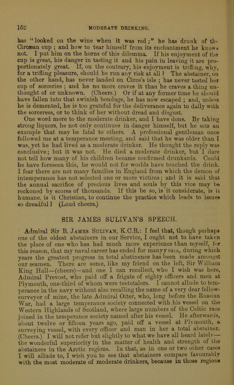 has “looked, on the wine when it was red;” he has drunk of tb* Circaean cup ; and how to tear himself from its enchantment he knows not. I put him on the horns of this dilemma. If his enjoyment of the cup is great, his danger in tasting it and his pain in leaving it are pro- portionately great. If, on the contrary, his enjoyment is trilling, why, for a trifling pleasure, should he run any risk at all ? The abstainer, on the other hand, has never landed on Circe’s isle ; has never tasted her cup of sorceries ; and he no more craves it than he craves a thing un- thought of or unknown. (Cheers.) Or if at any former time he should have fallen into that swinish bondage, he has now escaped ; and, unless he is demented, he is too grateful for the deliverance again to dally with the sorceress, or to think of her without dread and disgust. One word more to the moderate drinker, and I have done. By taking strong liquors, he not only continues in danger himself, but he sets an example that may be fatal to others. A professional gentleman once followed me at a temperance meeting, and said that he was older than I was, yet he had lived as a moderate drinker. He thought the reply was conclusive; but it was not. He died a moderate drinker, but I dare not tell how many of his children became confirmed drunkards. Could he have foreseen this, he would not for worlds have touched the drink. I fear there are not many families in England from which the demon of intemperance has not selected one or more victims; and it is said that the annual sacrifice of precious lives and souls by this vice may be reckoned by scores of thousands. If this be so, is it considerate, is it humane, is it Christian, to continue the practice which leads to issues so dreadful ? (Loud cheers.) SIR JAMES SULIVAN’S SPEECH. Admiral Sir B. James Sulivan, K.C.B.: I feel that, though perhaps one of the oldest abstainers in our Service, I ought not to have taken the place of one who has had much more experience than myself, for this reason, that my naval career has ended for manyy ears, during which years the greatest progress in total abstinence has been made amongst our seamen. There are some, like my friend on the left, Sir William King Hall—(cheers)—and one I can recollect, who I wish was here, Admiral Prevost, who paid off a frigate of eighty officers and men at Plymouth, one-third of whom were teetotalers. I cannot allude to tem- perance in the navy without also recalling the name of a very dear fellow- surveyor of mine, the late Admiral Otter, who, long before the Russian War, had a large temperance society connected with his vessel on the Western Highlands of Scotland, where large numbers of the Celtic race joined in the temperance society named after his vessel. He afterwards, about twelve or fifteen years ago, paid off a vessel at Plymouth, a surveying vessel, with every officer aud man in her a total abstainer. (Cheers.) I will not refer but slightly to what we have all heard lately— the wonderful superiority in the matter of health and strength of the abstainers in the Arctic regions. In that, as in one or two other cases 1 will allude to, I wish you to see that abstainers compare favourably with the most moderate of moderate drinkers, because in those regions