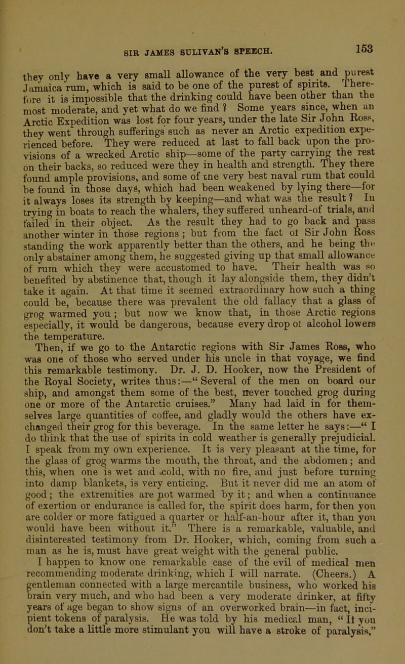 SIR JAMES SULIVAN’S BPEECH. they only have a very small allowance of the very best and purest Jamaica rum, which is said to be one of the purest of spirits. There- fore it is impossible that the drinking could have been other than the most moderate, and yet what do we find 1 Some years since, when an Arctic Expedition was lost for four years, under the late Sir John Ross, they went through sufferings such as never an Arctic expedition expe- rienced before. They were reduced at last to fall back upon the pro- visions of a wrecked Arctic ship—some of the party carrying the rest on their backs, so reduced were they in health and strength. They there found ample provisions, and some of tne very best naval rum that could be found in those days, which had been weakened by lying there—for it always loses its strength by keeping—and what was the result ? In trying in boats to reach the whalers, they suffered unheard-of trials, and failed in their object. As the result they had to go back and pass another winter in those regions ; but from the fact of Sir John Ross standing the work apparently better than the others, and he being the only abstainer among them, he suggested giving up that small allowance of rum which they were accustomed to have. Their health was so benefited by abstinence that, though it lay alongside them, they didn’t take it again. At that time it seemed extraordinary how such a thing could be, because there was prevalent the old fallacy that a glass of grog warmed you; but now we know that, in those Arctic regions especially, it would be dangerous, because every drop ol alcohol lowers the temperature. Then, if we go to the Antarctic regions with Sir James Ross, who was one of those who served under his uncle in that voyage, we find this remarkable testimony. Dr. J. D. Hooker, now the President of the Royal Society, writes thus:—“Several of the men on board our ship, and amongst them some of the best, never touched grog during one or more of the Antarctic cruises.” Many had laid in for them- selves large quantities of coffee, and gladly would the others have ex- changed their grog for this beverage. In the same letter he says:—“ I do tbink that the use of spirits in cold weather is generally prejudicial. I speak from my own experience. It is very pleasant at the time, for the glass of grog warms the mouth, the throat, and the abdomen; and this, when one is wet and .cold, with no fire, and just before turning into damp blankets, is very enticing. But it never did me an atom of good; the extremities are not warmed by it; and when a continuance of exertion or endurance is called for, the spirit does harm, for then you are colder or more fatigued a quarter or half-an-hour after it, than you would have been without it.” There is a remarkable, valuable, and disinterested testimony from Dr. Hooker, which, coming from such a man as he is, must have great weight with the general public. I happen to know one remarkable case of the evil of medical men recommending moderate drinking, which I will narrate. (Cheers.) A fentleman connected with a large mercantile business, who worked his rain very much, and who had been a very moderate drinker, at fifty years of age began to show signs of an overworked brain—in fact, inci- pient tokens of paralysis. He was told by his medical man, “ It you don’t take a little more stimulant you will have a stroke of paralysis,”