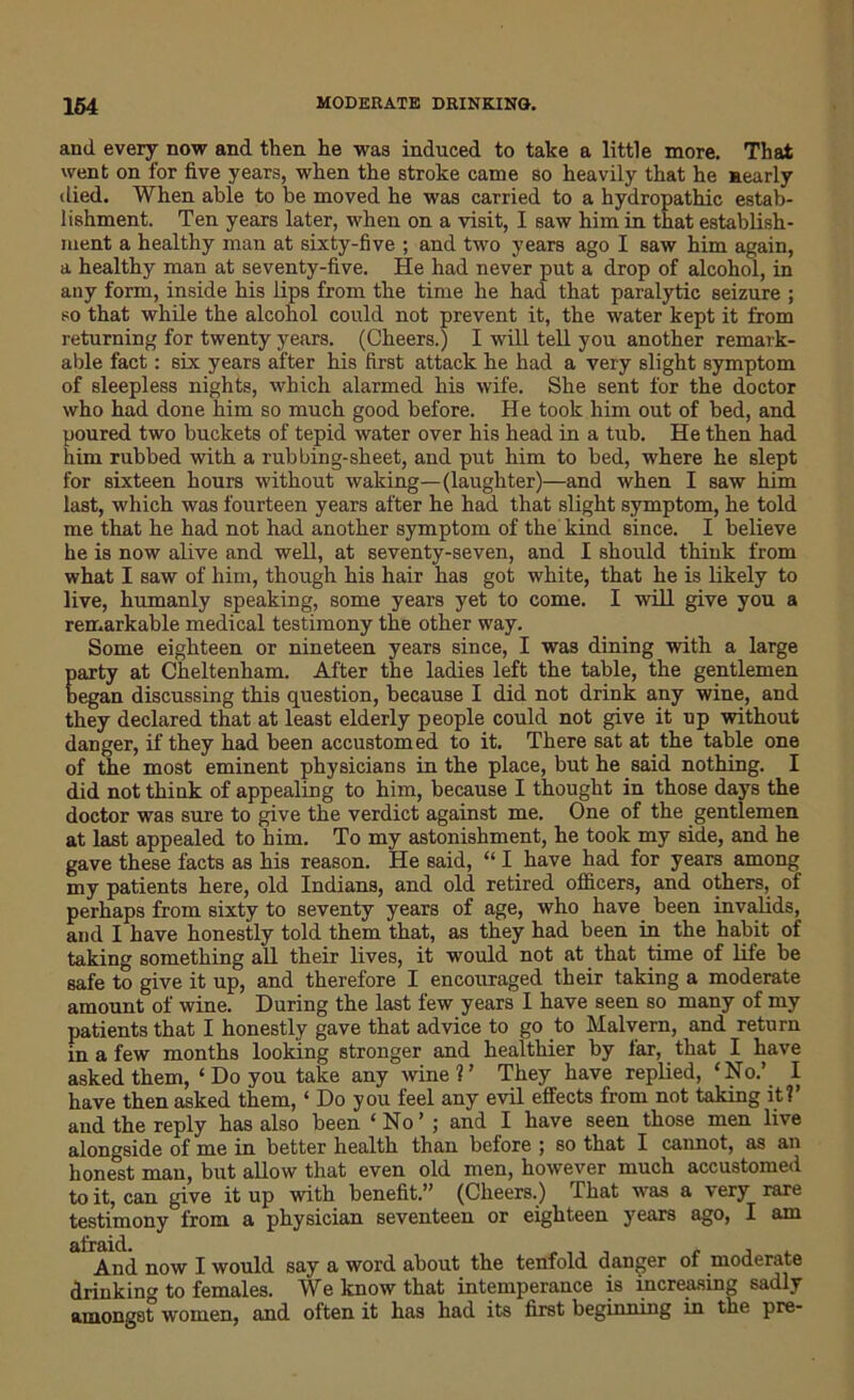 and every now and then he was induced to take a little more. That went on for five years, when the stroke came so heavily that he nearly died. When able to be moved he was carried to a hydropathic estab- lishment. Ten years later, when on a visit, I saw him in that establish- ment a healthy man at sixty-five ; and two years ago I saw him again, a healthy man at seventy-five. He had never put a drop of alcohol, in any form, inside his lips from the time he had that paralytic seizure ; so that while the alcohol could not prevent it, the water kept it from returning for twenty years. (Cheers.) I will tell you another remark- able fact: six years after his first attack he had a very slight symptom of sleepless nights, which alarmed his wife. She sent for the doctor who had done him so much good before. He took him out of bed, and poured two buckets of tepid water over his head in a tub. He then had him rubbed with a rubbing-sheet, and put him to bed, where he slept for sixteen hours without waking—(laughter)—and when I saw him last, which was fourteen years after he had that slight symptom, he told me that he had not had another symptom of the kind since. I believe he is now alive and well, at seventy-seven, and I should think from what I saw of him, though his hair has got white, that he is likely to live, humanly speaking, some years yet to come. I will give you a remarkable medical testimony the other way. Some eighteen or nineteen years since, I was dining with a large party at Cheltenham. After the ladies left the table, the gentlemen began discussing this question, because I did not drink any wine, and they declared that at least elderly people could not give it up without danger, if they had been accustomed to it. There sat at the table one of the most eminent physicians in the place, but he said nothing. I did not think of appealing to him, because I thought in those days the doctor was sure to give the verdict against me. One of the gentlemen at last appealed to him. To my astonishment, he took my side, and he gave these facts as his reason. He said, “ I have had for years among my patients here, old Indians, and old retired officers, and others, of perhaps from sixty to seventy years of age, who have been invalids, and I have honestly told them that, as they had been in the habit of taking something all their lives, it would not at that time of life be safe to give it up, and therefore I encouraged their taking a moderate amount of wine. During the last few years I have seen so many of my patients that I honestly gave that advice to go to Malvern, and return in a few months looking stronger and healthier by far, that I have asked them, ‘ Do you take any wine?’ They have replied, 'No.’ I have then asked them, ‘ Do you feel any evil effects from not taking it?’ and the reply has also been ‘No’ ; and I have seen those men live alongside of me in better health than before ; so that I cannot, as an honest man, but allow that even old men, however much accustomed to it, can give it up with benefit.” (Cheers.) That was a very rare testimony from a physician seventeen or eighteen years ago, I am And now I would say a word about the tenfold danger of moderate drinking to females. We know that intemperance is increasing sadly amongst women, and often it has had its first beginning in the pre-
