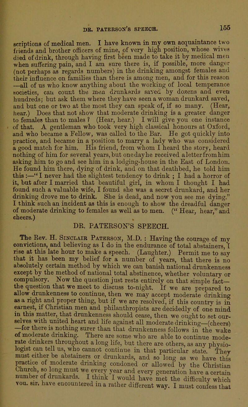 scriptions of medical men. I have known in my own acquaintance two friends and brother officers of mine, of very high position, whose wives died of drink, through having first been made to take it by medical men when suffering pain, and I am sure there is, if possible, more danger (not perhaps as regards numbers) in the drinking amongst females and their influence on families than there is among men, and for this reason —all of us who know anything about the working of local temperance societies, can count the men drunkards saved by dozens and even hundreds; but ask them where they have seen a woman drunkard saved, and but one or two at the most they can speak of, if so many. (Hear, tiear.) Does that not show that moderate drinking is a greater danger to females than to males ? (Hear, hear.) I will give you one instance ■ of that. A gentleman who took very high classical honours at Oxford, and who became a Fellow, was called to the Bar. He got quickly into practice, and became in a position to marry a lady who was considered a good match for him. His friend, from whom I heard the story, heard nothing of him for several years, but onedayhe received a letter from him asking him to go and see him in a lodging-house in the East of London. He found him there, dying of drink, and on that deathbed, he told him this :—“ I never had the slightest tendency to drink ; I had a horror of it, but after I married that beautiful girl, in whom I thought I had found such a valuable wife, I found she was a secret drunkard, and her drinking drove me to drink. She is dead, and now you see me dying.” I think such an incident as this is enough to show the dreadful danger of moderate drinking to females as well as to men. (“ Hear, hear,” and cheers.) „ DR. PATERSON’S SPEECH. The Rev. H. Sinclair Paterson, M.D. : Having the courage of my convictions, and believing as I do in the endurance of total abstainers, I rise at this late hour to make a speech. (Laughter.) Permit me to say that it has been my belief for a number of years, that there is no absolutely certain method by which we can banish national drunkenness except by the method of national total abstinence, whether voluntary or compulsory. Now the question just rests entirely on that simple fact— the question that we meet to discuss to-night. If we are prepared to allow drunkenness to continue, then we may accept moderate drinking as a right and proper thing, but if we are resolved, if this country is in earnest, it Christian men and philanthropists are decidedly of one mind in this matter, that drunkenness should cease, then we ought to set our- selves with united heart and life against all moderate drinking—(cheers) for there is nothing surer than that drunkenness follows in the wake of moderate drinking. There are some who are able to continue mode- rate drinkers throughout a long life, but there are others, as any physio- logist can tell us, who cannot continue in that particular state. They must either be abstainers or drunkards, and so long as we have this practice of moderate drinking condoned or allowed by the Christian Church, so long must we every year and every generation have a certain number of drunkards. I think I would have met the difficulty which vou. sir. have encountered in a rather different way. I must confess that