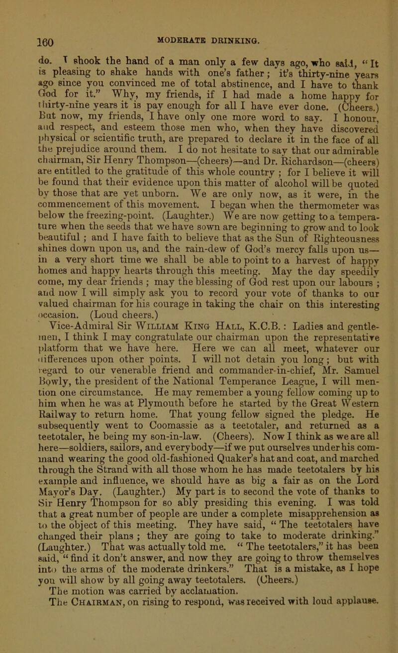 do. T shook the hand of a man only a few days ago, who said, “ It is pleasing to shake hands with one’s father; it’s thirty-nine years ago since you convinced me of total abstinence, and I have to thank God for it.” Why, my friends, if I had made a home happy for thirty-nine years it is pay enough for all I have ever done. (Cheers.) But now, my friends, I have only one more word to say. I honour, and respect, and esteem those men who, when they have discovered physical or scientific truth, are prepared to declare it in the face of all the prejudice around them. I do not hesitate to say that our admirable chairman, Sir Henry Thompson—(cheers)—and Dr. Richardson—(cheers) are entitled to the gratitude of this whole country ; for I believe it will be found that their evidence upon this matter of alcohol will be quoted by those that are yet unborn. We are only now, as it were, in the commencement of this movement. I began when the thermometer was below the freezing-point. (Laughter.) We are now getting to a tempera- ture when the seeds that we have sown are beginning to grow and to look beautiful; and I have faith to believe that as the Sun of Righteousness shines down upon us, and the rain-dew of God’s mercy falls upon us— in a very short time we shall be able to point to a harvest of happy homes and happy hearts through this meeting. May the day speedily come, my dear friends ; may the blessing of God rest upon our labours'; and now I will simply ask you to record your vote of thanks to our valued chairman for his courage in taking the chair on this interesting occasion. (Loud cheers.) Vice-Admiral Sir William King Hall, K.C.B.: Ladies and gentle- men, I think I may congratulate our chairman upon the representative platform that we have here. Here we can all meet, whatever our ■ lifferences upon other points. I will not detain you long; but with regard to our venerable friend and commander-in-chief, Mr. Samuel Bpwly, the president of the National Temperance League, I will men- tion one circumstance. He may remember a young fellow coming up to him when he was at Plymouth before he started by the Great Western Railway to return home. That young fellow signed the pledge. He subsequently went to Coomassie as a teetotaler, and returned as a teetotaler, he being my son-in-law. (Cheers). Now I think as we are all here—soldiers, sailors, and everybody—if we put ourselves under his com- mand wearing the good old-fashioned Quaker’s hat and coat, and marched through the Strand with all those whom he has made teetotalers by his example and influence, we should have as big a fair as on the Lord Mayor’s Day. (Laughter.) My part is to second the vote of thanks to Sir Henry Thompson for so ably presiding this evening. I was told that a great number of people are under a complete misapprehension as to the object of this meeting. They have said, “ The teetotalers have changed their plans ; they are going to take to moderate drinking. (Laughter.) That was actually told me. “ The teetotalers,” it has been said, “ find it don’t answer, and now they are going to throw themselves into the arms of the moderate drinkers.” That is a mistake, as I hope you will show by all going away teetotalers. (Cheers.) The motion was carried by acclamation. The Chairman, on rising to respond, was received with loud applause.