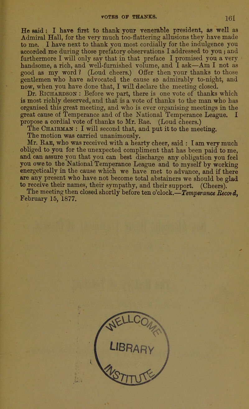 He said : I have first to thank your venerable president, as well as Admiral Hall, for the very much too-flattering allusions they have made to me. I have next to thank you most cordially for the indulgence you accorded me during those prefatory observations I addressed to you ; and furthermore I will only say that in that preface I promised you a very handsome, a rich, and well-furnished volume, and I ask—Am I not as good as my word ? (Loud cheers.) Offer then your thanks to those gentlemen who have advocated the cause so admirably to-night, and now, when you have done that, I will declare the meeting closed. Dr. Richardson : Before we part, there is one vote of thanks which is most richly deserved, and that is a vote of thanks to the man who has organised this great meeting, and who is ever organising meetings in the great cause of Temperance and of the National Temperance League. I propose a cordial vote of thanks to Mr. Rae. (Loud cheers.) The Chairman : I will second that, and put it to the meeting. The motion was carried unanimously. Mr. Rae, who was received with a hearty cheer, said : I am very much obliged to you for the unexpected compliment that has been paid to me, and can assure you that you can best discharge any obligation you feel you owe to the National Temperance League and to myself by working energetically in the cause which we have met to advance, and if there are any present who have not become total abstainers we should be glad to receive their names, their sympathy, and their support. (Cheers). The meeting then closed shortly before ten o’clock.—Temperance Becoid, February 15, 1877.